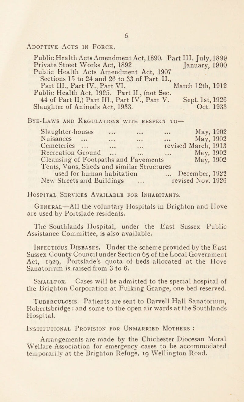 Adoptive Acts in Force. Public Health Acts Amendment Act, 1890. Part III. July, 1899 Private Street Works Act, 1892 January, 1900 Public Health Acts Amendment Act, 1907 Sections 15 to 24 and 26 to 33 of Part IL, Part III., Part IV., Part VI. March 12th, 1912 Public Health Act, 1925. Part II., (not Sec. 44 of Part II,) Part III., Part IV., Part V. Sept. 1st, 1926 Slaughter of Animals Act, 1933. Oct. 1933 Bye-Laws and Regulations with respect to— Slaughter-houses ... ... ... May, 1902 Nuisances ... ... ... ... May, 1902 Cemeteries ... ... ... revised March, 1913 Recreation Ground ... ... ... May, 1902 Cleansing of Footpaths and Pavements May, 1902 Tents, Vans, Sheds and similar Structures used for human habitation ... December, 1922 New Streets and Buildings ... revised Nov. 1926 Hospital Services Available for Inhabitants. General—All the voluntary Hospitals in Brighton and Hove are used by Portslade residents. The Southlands Hospital, under the East Sussex Public Assistance Committee, is also available. Infectious Diseases. Under the scheme provided by the East Sussex County Council under Section 65 of the Local Government Act, 1929, Portslade’s quota of beds allocated at the Hove Sanatorium is raised from 3 to 6. Smallpox. Cases will be admitted to the special hospital of the Brighton Corporation at Fulking Grange, one bed reserved. Tuberculosis. Patients are sent to Darvell Hall Sanatorium, Robertsbridge : and some to the open air wards at the Southlands Hospital. Institutional Provision for Unmarried Mothers : Arrangements are made by the Chichester Diocesan Moral Welfare Association for emergency cases to be accommodated temporarily at the Brighton Refuge, 19 Wellington Road.