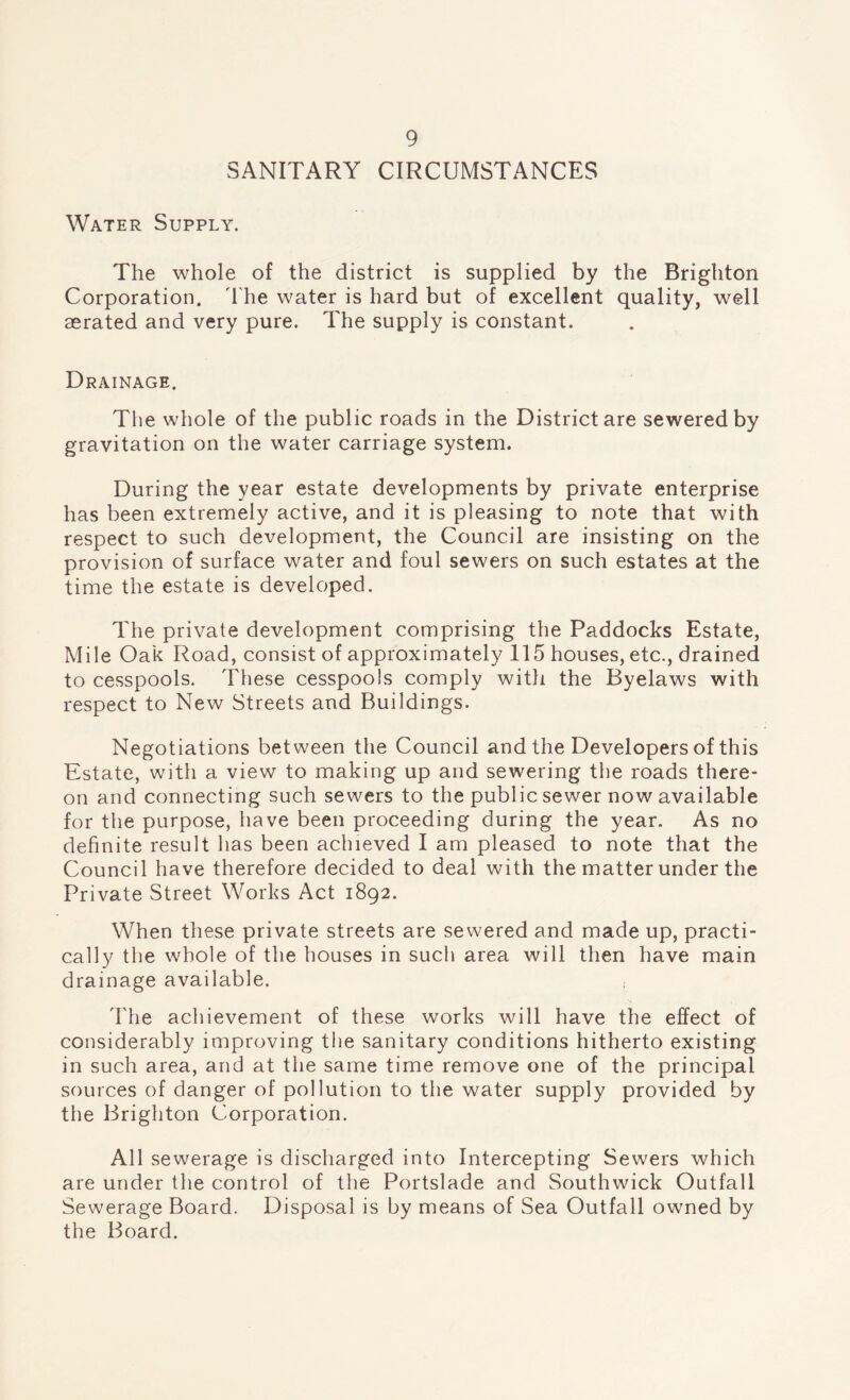 SANITARY CIRCUMSTANCES Water Supply. The whole of the district is supplied by the Brighton Corporation, d'he water is hard but of excellent quality, well aerated and very pure. The supply is constant. Drainage. The whole of the public roads in the District are sewered by gravitation on the water carriage system. During the year estate developments by private enterprise has been extremely active, and it is pleasing to note that with respect to such development, the Council are insisting on the provision of surface water and foul sewers on such estates at the time the estate is developed. The private development comprising the Paddocks Estate, Mile Oak Road, consist of approximately 115 houses, etc., drained to cesspools. These cesspools comply with the Byelaws with respect to New Streets and Buildings. Negotiations between the Council and the Developers of this Estate, with a view to making up and sewering the roads there¬ on and connecting such sewers to the public sewer now available for the purpose, have been proceeding during the year. As no definite result has been achieved I am pleased to note that the Council have therefore decided to deal with the matter under the Private Street Works Act 1892. When these private streets are sewered and made up, practi¬ cally the whole of the houses in such area will then have main drainage available. ; The achievement of these works will have the effect of considerably improving the sanitary conditions hitherto existing in such area, and at the same time remove one of the principal sources of danger of pollution to the water supply provided by the Brighton Corporation. All sewerage is discharged into Intercepting Sewers which are under the control of the Portslade and Southwick Outfall Sewerage Board. Disposal is by means of Sea Outfall owned by the Board.