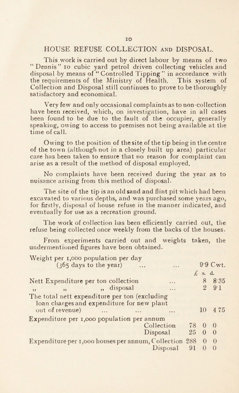 lO HOUSE REFUSE COLLECTION and DISPOSAL. This work is carried out by direct labour by means of two “Dennis” lo cubic yard petrol driven collecting vehicles and disposal by means of “ Controlled Tipping ” in accordance with the requirements of the Ministry of Health. This system of Collection and Disposal still continues to prove to be thoroughly satisfactory and economical. Very few and only occasional complaints as to non-collection have been received, which, on investigation, have in all cases been found to be due to the fault of the occupier, generally speaking, owing to access to premises not being available at the time of call. Owing to the position of the site of the tip being in the centre of the town (although not in a closely built up area) particular care has been taken to ensure that no reason for complaint can arise as a result of the method of disposal employed. No complaints have been received during the year as to nuisance arising from this method of disposal. The site of the tip is an old sand and flint pit which had been excavated to various depths, and was purchased some years ago, for firstly, disposal of house refuse in the manner indicated, and eventually for use as a recreation ground. The work of collection has been efficiently carried out, the refuse being collected once weekly from the backs of the houses. From experiments carried out and weights taken, the undermentioned figures have been obtained. Weight per i,ooo population per day (365 days to the year) ... ... 9’9 Cwt. £ s. d. Nett Expenditure per ton collection ... 8 8 35 ,, „ „ disposal ... 2 9T The total nett expenditure per ton (excluding loan charges and expenditure for new plant out of revenue) ... ... ... 10 4 75 Expenditure per 1,000 population per annum Collection 78 0 0 Disposal 25 0 0 Expenditure per 1,000 houses per annum. Collection 288 0 0