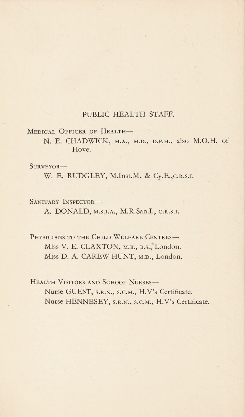 PUBLIC HEALTH STAFF. Medical Officer of Health— N. E. CHADWICK, m.a., m.d., d.p.h., also M.O.H. of Hove. Surveyor— W. E. RUDGLEY, M.Inst.M. & Cy,E.,c.R.s.i. Sanitary Inspector— A. DONALD, m.s.i.a., M.R.San.I., c.r.s.i. Physicians to the Child Welfare Centres— Miss V. E. CLAXTON, m.b., b.s., London. Miss D. A. CAREW HUNT, m.d., London. Health Visitors and School Nurses— Nurse GUEST, s.r.n., s.c.m., H.V’s Certificate. Nurse HENNESEY, s.r.n., s.c.m., H.V’s Certificate.