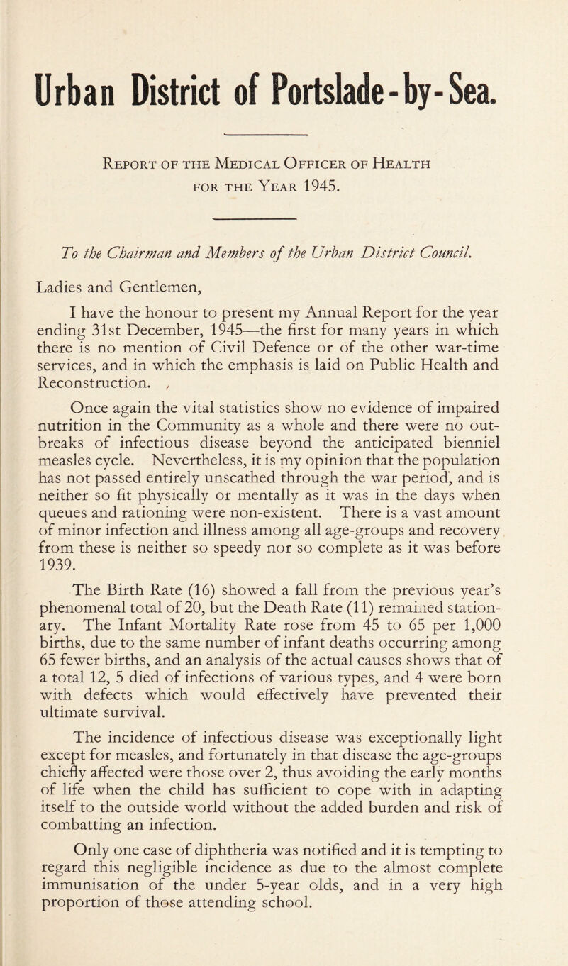 Urban District of Portslade - by-Sea. Report of the Medical Officer of Health for the Year 1945. To the Chairman and Members of the Urban District Council. Ladies and Gentlemen, I have the honour to present my Annual Report for the year ending 31st December, 1945—the first for many years in which there is no mention of Civil Defence or of the other war-time services, and in which the emphasis is laid on Public Health and Reconstruction. , Once again the vital statistics show no evidence of impaired nutrition in the Community as a whole and there were no out¬ breaks of infectious disease beyond the anticipated bienniel measles cycle. Nevertheless, it is my opinion that the population has not passed entirely unscathed through the war period, and is neither so fit physically or mentally as it was in the days when queues and rationing were non-existent. There is a vast amount of minor infection and illness among all age-groups and recovery from these is neither so speedy nor so complete as it was before 1939. The Birth Rate (16) showed a fall from the previous year’s phenomenal total of 20, but the Death Rate (11) remained station¬ ary. The Infant Mortality Rate rose from 45 to 65 per 1,000 births, due to the same number of infant deaths occurring among 65 fewer births, and an analysis of the actual causes shows that of a total 12, 5 died of infections of various types, and 4 were born with defects which would effectively have prevented their ultimate survival. The incidence of infectious disease was exceptionally light except for measles, and fortunately in that disease the age-groups chiefly affected were those over 2, thus avoiding the early months of life when the child has sufficient to cope with in adapting itself to the outside world without the added burden and risk of combatting an infection. Only one case of diphtheria was notified and it is tempting to regard this negligible incidence as due to the almost complete immunisation of the under 5-year olds, and in a very high proportion of those attending school.