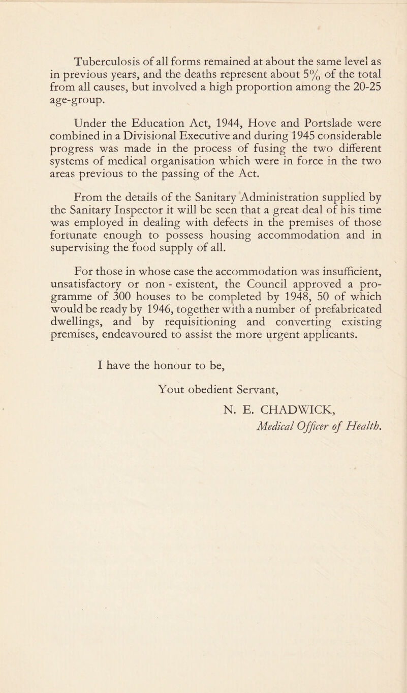 Tuberculosis of all forms remained at about the same level as in previous years, and the deaths represent about 5% of the total from all causes, but involved a high proportion among the 20-25 age-group. Under the Education Act, 1944, Hove and Portslade were combined in a Divisional Executive and during 1945 considerable progress was made in the process of fusing the two different systems of medical organisation which were in force in the two areas previous to the passing of the Act. From the details of the Sanitary Administration supplied by the Sanitary Inspector it will be seen that a great deal of his time was employed in dealing with defects in the premises of those fortunate enough to possess housing accommodation and in supervising the food supply of all. For those in whose case the accommodation was insufficient, unsatisfactory or non - existent, the Council approved a pro¬ gramme of 300 houses to be completed by 1948, 50 of which would be ready by 1946, together with a number of prefabricated dwellings, and by requisitioning and converting existing premises, endeavoured to assist the more urgent applicants. I have the honour to be, Yout obedient Servant, N. E. CHADWICK, Medical Officer of Health.