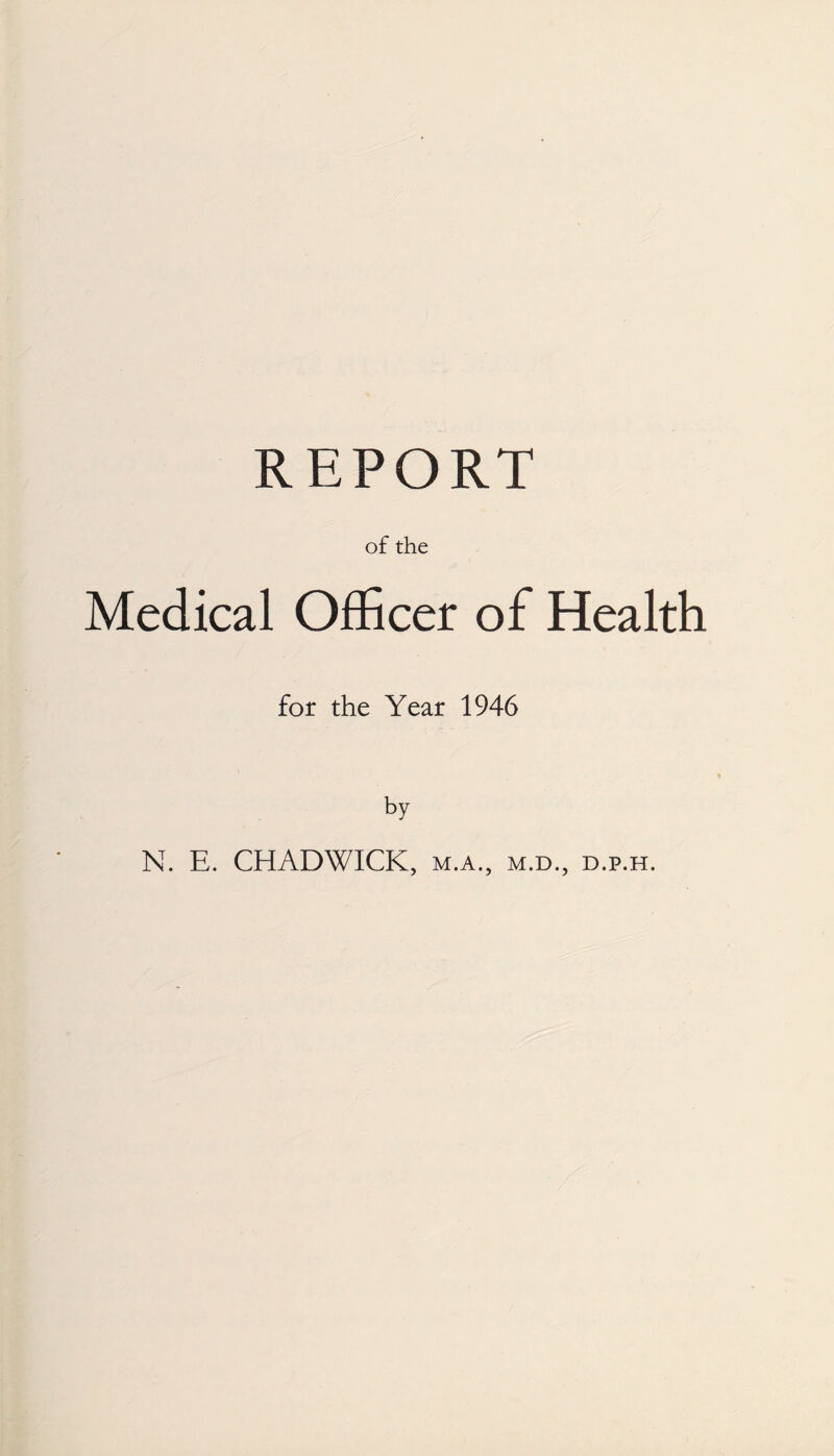 REPORT of the Medical Officer of Health for the Year 1946 by N. E. CHADWICK, m.a., m.d., d.p.h.