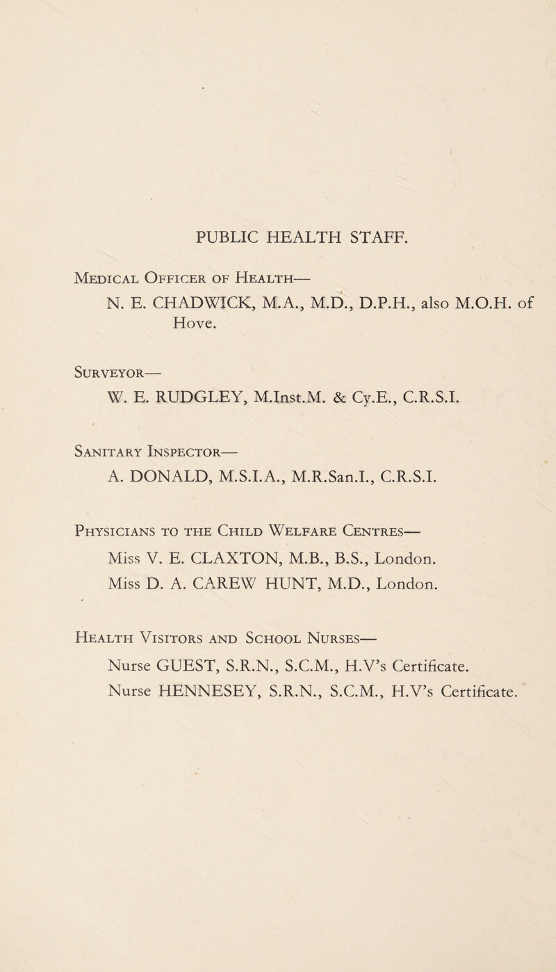PUBLIC HEALTH STAFF. Medical Officer of Health— N. E. CHADWICK, M.A., M.D., D.P.H., also M.O.H. of Hove. Surveyor— W. E. RUDGLEY, M.Inst.M. & Cy.E., C.R.S.I. Sanitary Inspector— A. DONALD, M.S.I.A., M.R.San.I., C.R.S.I. Physicians to the Child Welfare Centres— Miss V. E. CLAXTON, M.B., B.S., London. Miss D. A. CAREW HUNT, M.D., London. Health Visitors and School Nurses— Nurse GUEST, S.R.N., S.C.M., H.V’s Certificate. Nurse HENNESEY, S.R.N., S.C.M., H.V’s Certificate.