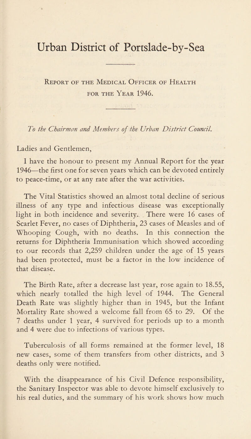 Urban District of Portslade-by-Sea Report of the Medical Officer of Health for the Year 1946. To the Chairman and Members of the Urban District Council. Ladies and Gentlemen, I have the honour to present my Annual Report for the year 1946—the first one for seven years which can be devoted entirely to peace-time, or at any rate after the war activities. The Vital Statistics showed an almost total decline of serious illness of any type and infectious disease was exceptionally light in both incidence and severity., .. There were 16 cases of Scarlet Fever, no cases of Diphtheria, 23 cases of Measles and of Whooping Cough, with no deaths. In this connection the returns for Diphtheria Immunisation which showed according to our records that 2,259 children under the age of 15 years had been protected, must be a factor in the low incidence of that disease. The Birth Rate, after a decrease last year, rose again to 18.55, which nearly totalled the high level of 1944. The General Death Rate was slightly higher than in 1945, but the Infant Mortality Rate showed a welcome fall from 65 to 29. Of the 7 deaths under 1 year, 4 survived for periods up to a month and 4 were due to infections of various types. Tuberculosis of all forms remained at the former level, 18 new cases, some of them transfers from other districts, and 3 deaths only were notified. With the disappearance of his Civil Defence responsibility, the Sanitary Inspector was able to devote himself exclusively to his real duties, and the summary of his work shows how much