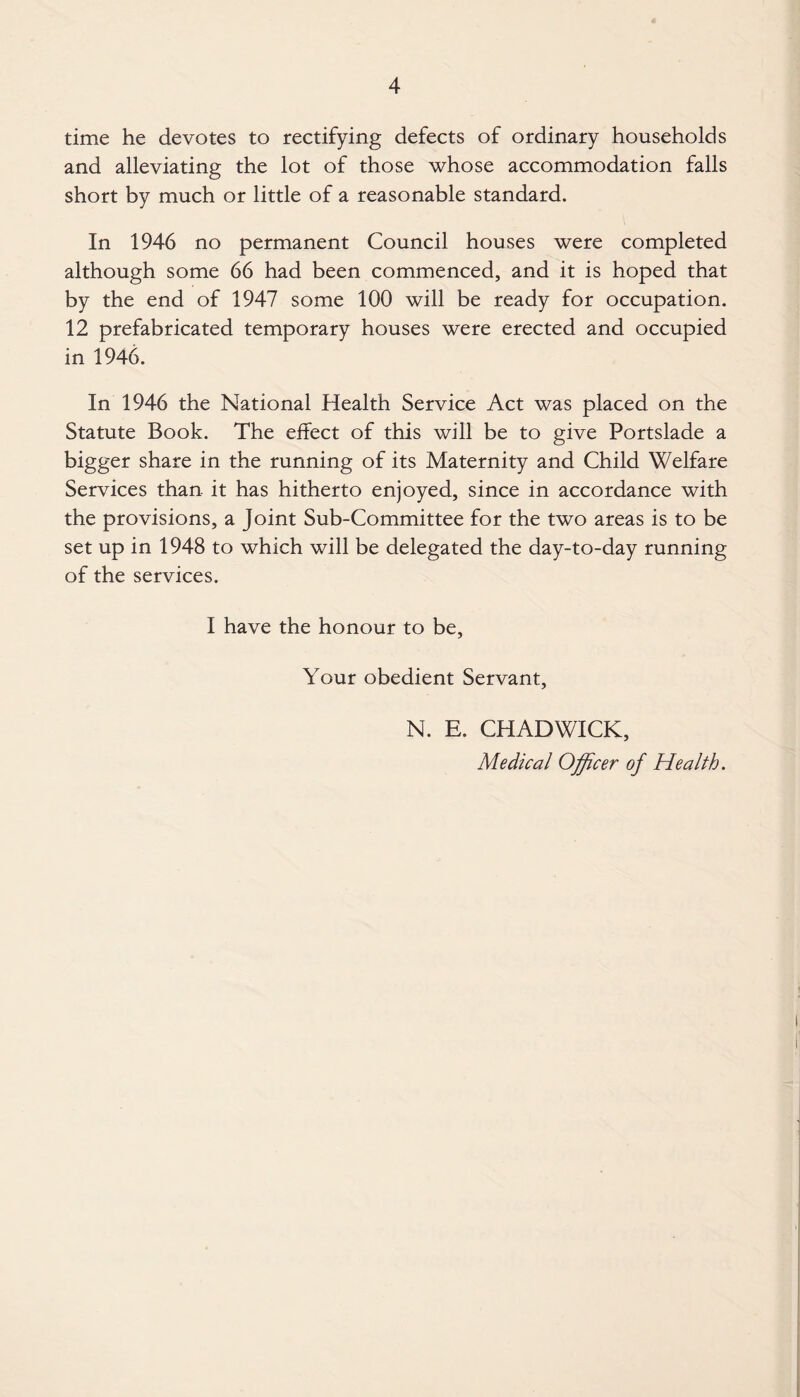 time he devotes to rectifying defects of ordinary households and alleviating the lot of those whose accommodation falls short by much or little of a reasonable standard. In 1946 no permanent Council houses were completed although some 66 had been commenced, and it is hoped that by the end of 1947 some 100 will be ready for occupation. 12 prefabricated temporary houses were erected and occupied in 1946. In 1946 the National Health Service Act was placed on the Statute Book. The effect of this will be to give Portslade a bigger share in the running of its Maternity and Child Welfare Services than it has hitherto enjoyed, since in accordance with the provisions, a Joint Sub-Committee for the two areas is to be set up in 1948 to which will be delegated the day-to-day running of the services. I have the honour to be, Your obedient Servant, N. E. CHADWICK, Medical Officer of Health.