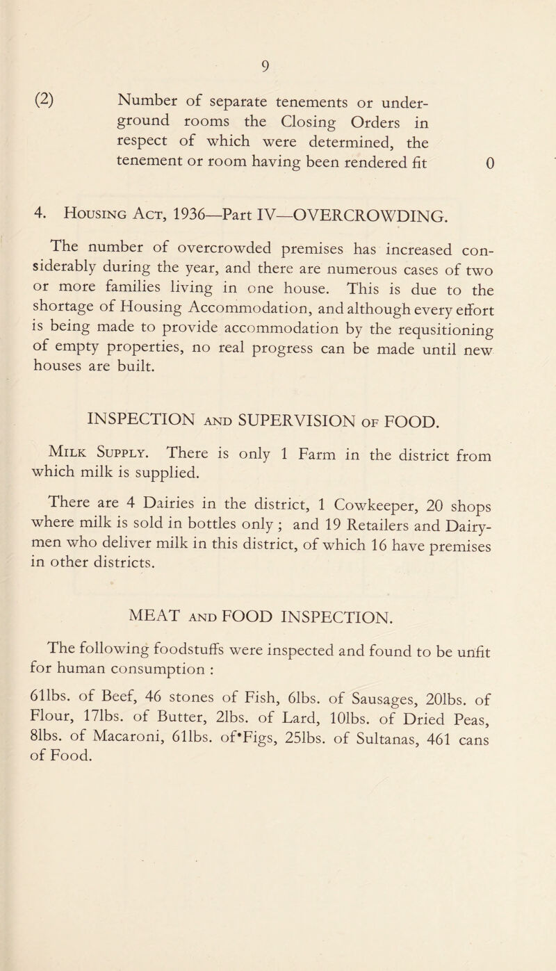 (2) Number of separate tenements or under¬ ground rooms the Closing Orders in respect of which were determined, the tenement or room having been rendered fit 0 4. Housing Act, 1936—Part IV—OVERCROWDING. The number of overcrowded premises has increased con¬ siderably during the year, and there are numerous cases of two or more families living in one house. This is due to the shortage of Housing Accommodation, and although every etfort is being made to provide accommodation by the requsitioning of empty properties, no real progress can be made until new houses are built. INSPECTION and SUPERVISION of FOOD. Milk Supply. There is only 1 Farm in the district from which milk is supplied. There are 4 Dairies in the district, 1 Cowkeeper, 20 shops where milk is sold in bottles only ; and 19 Retailers and Dairy¬ men who deliver milk in this district, of which 16 have premises in other districts. MEAT and FOOD INSPECTION. The following foodstuffs were inspected and found to be unfit for human consumption : 61 lbs. of Beef, 46 stones of Fish, 61bs. of Sausages, 201bs. of Flour, 171bs. of Butter, 21bs. of Lard, lOlbs. of Dried Peas, 81bs. of Macaroni, 611bs. of'Figs, 251bs. of Sultanas, 461 cans of Food.