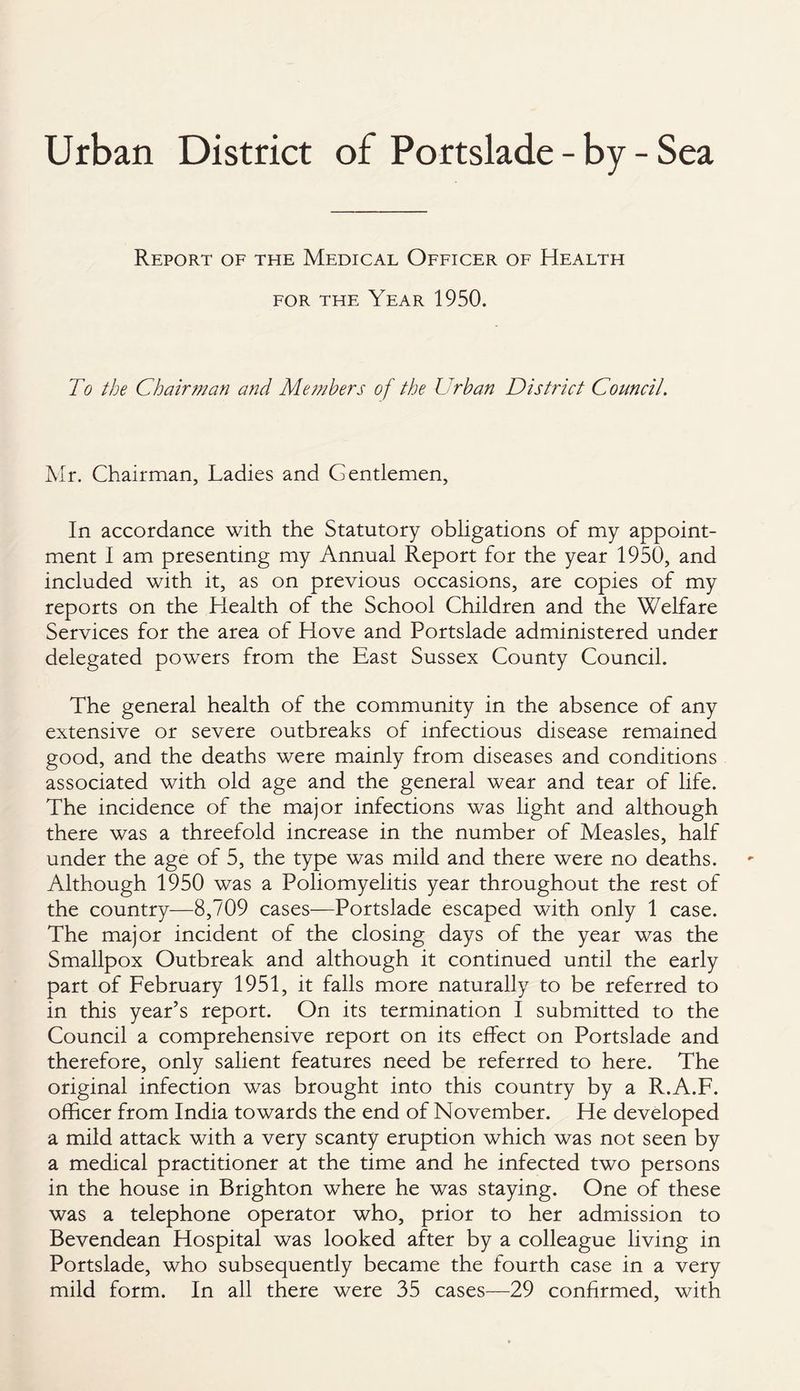 Urban District of Portslade - by - Sea Report of the Medical Officer of Health for the Year 1950. To the Chairman and Members of the Urban District Council. Mr. Chairman, Ladies and Gentlemen, In accordance with the Statutory obligations of my appoint¬ ment I am presenting my Annual Report for the year 1950, and included with it, as on previous occasions, are copies of my reports on the Health of the School Children and the Welfare Services for the area of Hove and Portslade administered under delegated powers from the East Sussex County Council. The general health of the community in the absence of any extensive or severe outbreaks of infectious disease remained good, and the deaths were mainly from diseases and conditions associated with old age and the general wear and tear of life. The incidence of the major infections was light and although there was a threefold increase in the number of Measles, half under the age of 5, the type was mild and there were no deaths. Although 1950 was a Poliomyelitis year throughout the rest of the country—8,709 cases—Portslade escaped with only 1 case. The major incident of the closing days of the year was the Smallpox Outbreak and although it continued until the early part of February 1951, it falls more naturally to be referred to in this year’s report. On its termination I submitted to the Council a comprehensive report on its effect on Portslade and therefore, only salient features need be referred to here. The original infection was brought into this country by a R.A.F. officer from India towards the end of November. He developed a mild attack with a very scanty eruption which was not seen by a medical practitioner at the time and he infected two persons in the house in Brighton where he was staying. One of these was a telephone operator who, prior to her admission to Bevendean Hospital was looked after by a colleague living in Portslade, who subsequently became the fourth case in a very mild form. In all there were 35 cases—29 confirmed, with