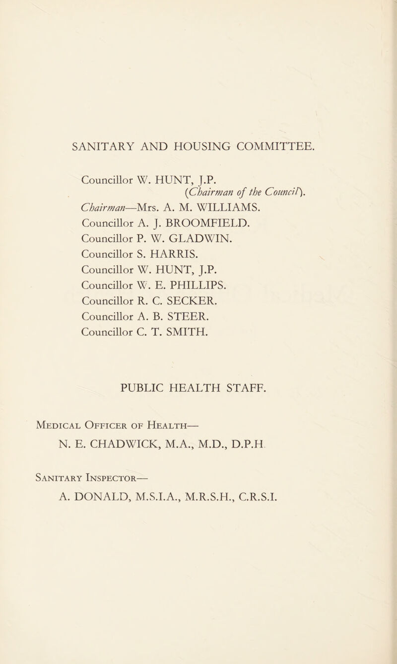 SANITARY AND HOUSING COMMITTEE. Councillor W. HUNT, J.P. {Chairman of the CounciT). Chairman—Mrs. A. M. WILLIAMS. Councillor A. J. BROOMFIELD. Councillor P. W. GLADWIN. Councillor S. HARRIS. Councillor W. HUNT, J.P. Councillor W. E. PHILLIPS. Councillor R. C. SECKER. Councillor A. B. STEER. Councillor C. T. SMITH. PUBLIC HEALTH STAFF. Medical Officer of Health— N. E. CHADWICK, M.A., M.D., D.P.H Sanitary Inspector— A. DONALD, M.S.I.A., M.R.S.H., C.R.S.I.