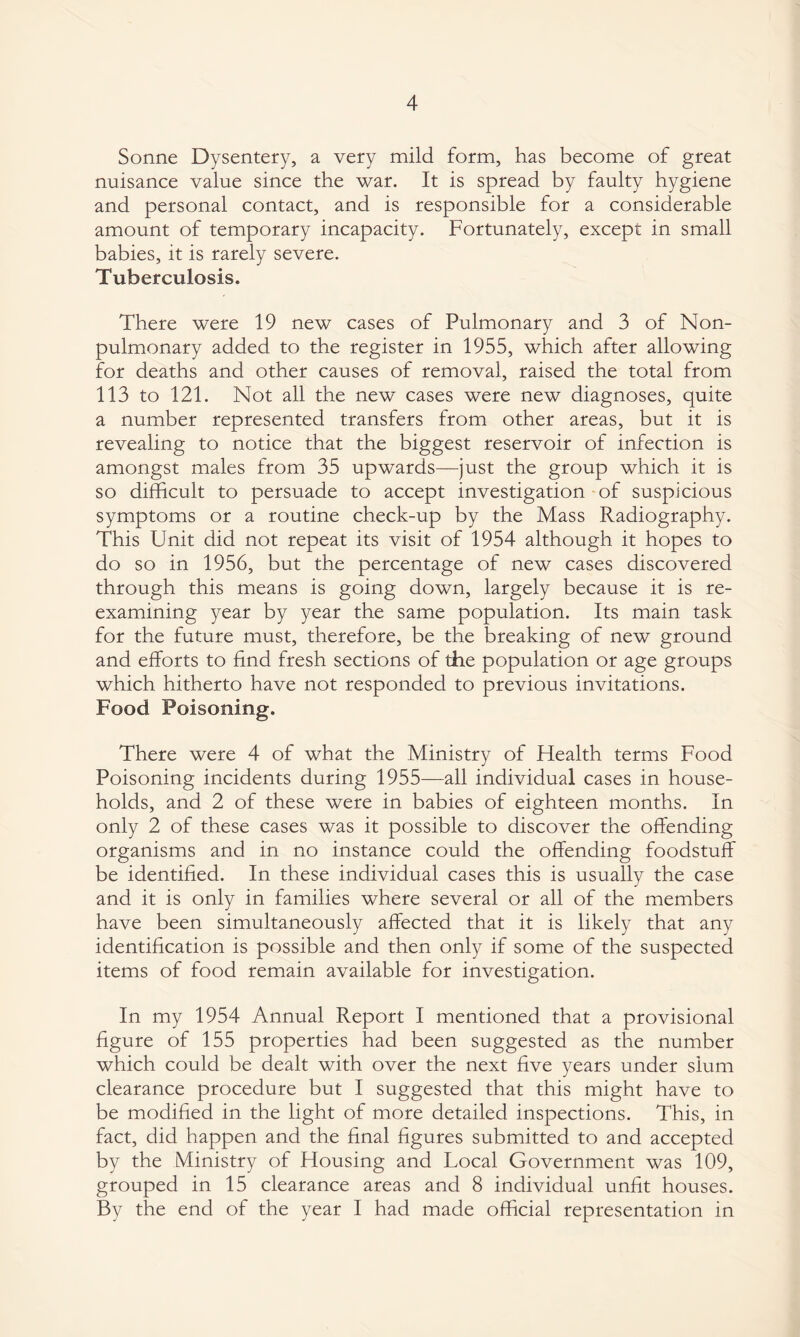 Sonne Dysentery, a very mild form, has become of great nuisance value since the war. It is spread by faulty hygiene and personal contact, and is responsible for a considerable amount of temporary incapacity. Fortunately, except in small babies, it is rarely severe. Tuberculosis. There were 19 new cases of Pulmonary and 3 of Non- pulmonary added to the register in 1955, which after allowing for deaths and other causes of removal, raised the total from 113 to 121. Not all the new cases were new diagnoses, quite a number represented transfers from other areas, but it is revealing to notice that the biggest reservoir of infection is amongst males from 35 upwards—just the group which it is so difficult to persuade to accept investigation of suspicious symptoms or a routine check-up by the Mass Radiography. This Unit did not repeat its visit of 1954 although it hopes to do so in 1956, but the percentage of new cases discovered through this means is going down, largely because it is re¬ examining year by year the same population. Its main task for the future must, therefore, be the breaking of new ground and efforts to find fresh sections of the population or age groups which hitherto have not responded to previous invitations. Food Poisoning. There were 4 of what the Ministry of liealth terms Food Poisoning incidents during 1955—all individual cases in house¬ holds, and 2 of these were in babies of eighteen months. In only 2 of these cases was it possible to discover the offending organisms and in no instance could the offending foodstuff be identified. In these individual cases this is usually the case and it is only in families where several or all of the members have been simultaneously affected that it is likely that any identification is possible and then only if some of the suspected items of food remain available for investigation. In my 1954 Annual Report I mentioned that a provisional figure of 155 properties had been suggested as the number which could be dealt with over the next five years under slum clearance procedure but I suggested that this might have to be modified in the light of more detailed inspections. This, in fact, did happen and the final figures submitted to and accepted by the Ministry of Housing and Local Government was 109, grouped in 15 clearance areas and 8 individual unfit houses. By the end of the year I had made official representation in