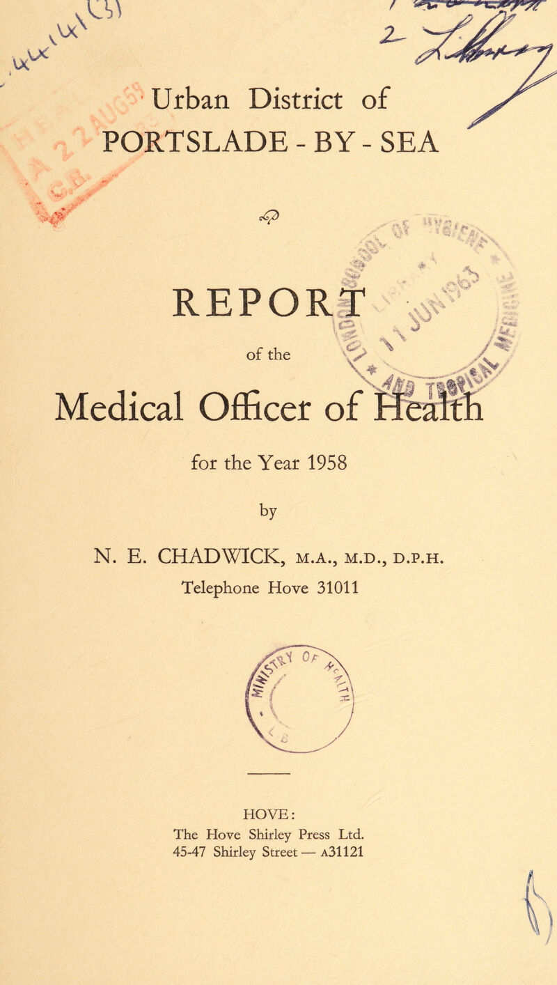 oc xx PORTSLADE - BY - SEA 0 REPORT 1 of the \ ♦ Medical Officer of < *% ».* , . V' % y /j<£ / «■»*?. '%>_ & & Ssf *?' flllr fh for the Year 1958 by N. E. CHADWICK, m.a., m.d., d.p.h. Telephone Hove 31011 HOVE: The Hove Shirley Press Ltd. 45-47 Shirley Street—a31121