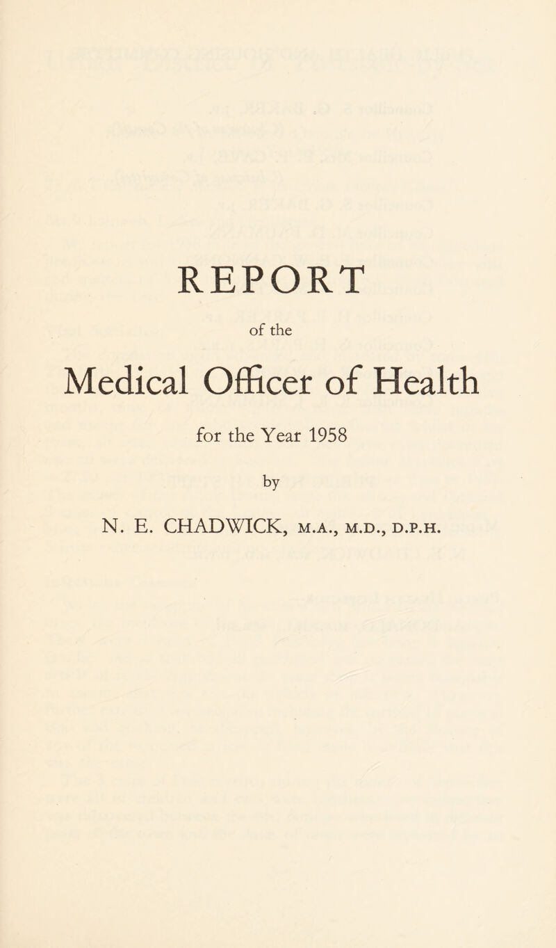 REPORT of the Medical Officer of Health for the Year 1958 by N. E. CHADWICK, m.a., m.d., d.p.h.