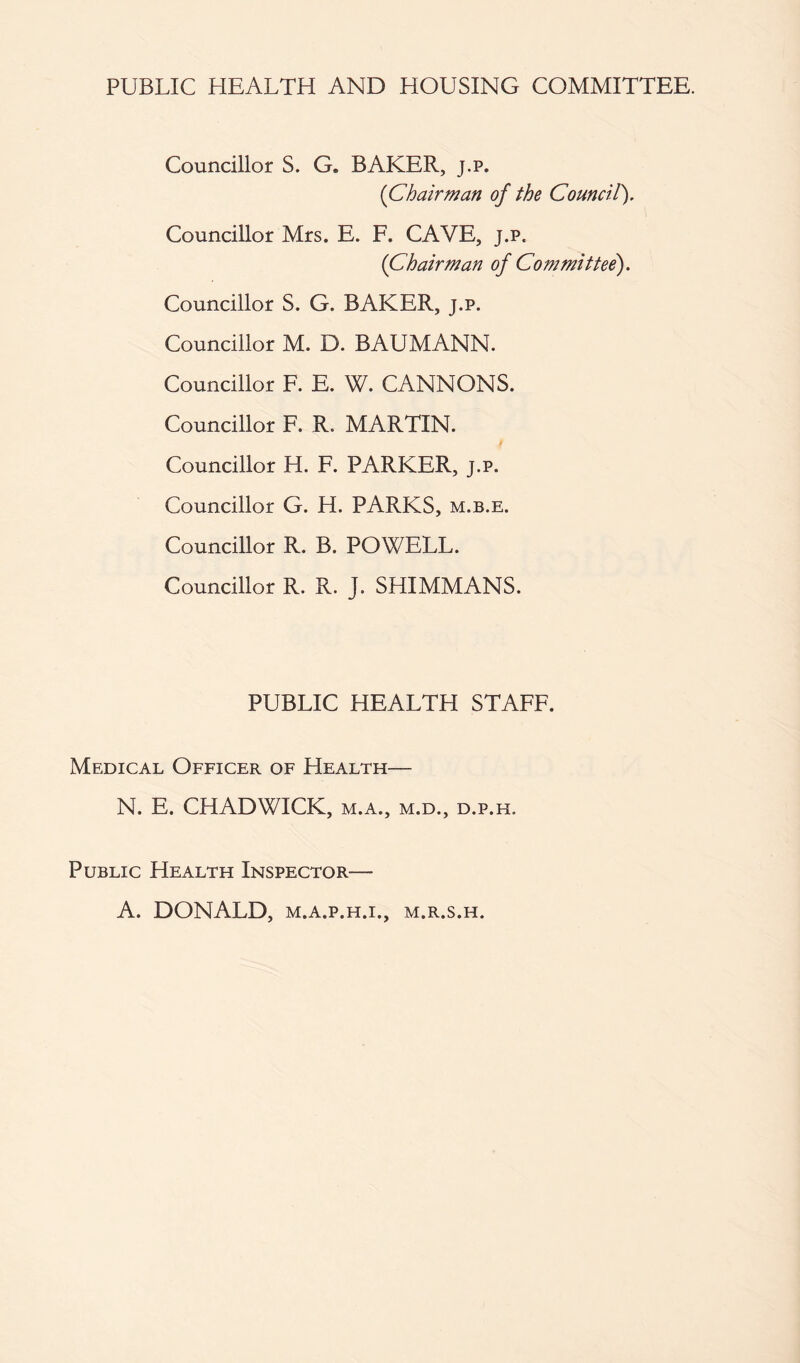 PUBLIC HEALTH AND HOUSING COMMITTEE. Councillor S. G. BAKER, j.p. (Chairman of the Council). Councillor Mrs. E. F. CAVE, j.p. (Chairman of Committee). Councillor S. G. BAKER, j.p. Councillor M. D. BAUMANN. Councillor F. E. W. CANNONS. Councillor F. R. MARTIN. Councillor H. F. PARKER, j.p. Councillor G. H. PARKS, m.b.e. Councillor R. B. POWELL. Councillor R. R. J. SHIMMANS. PUBLIC HEALTH STAFF. Medical Officer of Health— N. E. CHADWICK, m.a., m.d., d.p.h. Public Health Inspector— A. DONALD, M.A.P.H.I., M.R.S.H.