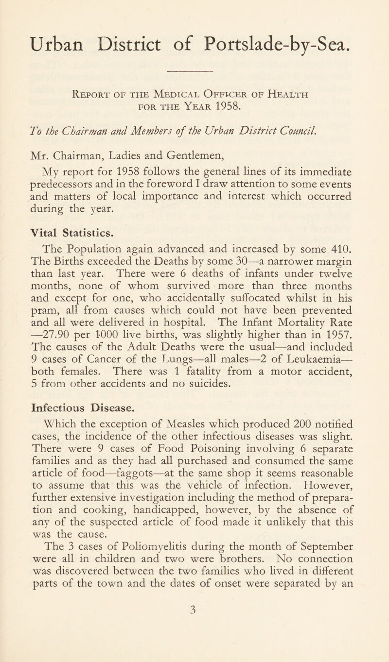 Urban District of Portslade-by-Sea. Report of the Medical Officer of Health for the Year 1958. To the Chairman and Members of the Urban District Council. Mr. Chairman, Ladies and Gentlemen, My report for 1958 follows the general lines of its immediate predecessors and in the foreword I draw attention to some events and matters of local importance and interest which occurred during the year. Vital Statistics. The Population again advanced and increased by some 410. The Births exceeded the Deaths by some 30—a narrower margin than last year. There were 6 deaths of infants under twelve months, none of whom survived more than three months and except for one, who accidentally suffocated whilst in his pram, all from causes which could not have been prevented and all were delivered in hospital. The Infant Mortality Rate —27.90 per 1000 live births, was slightly higher than in 1957. The causes of the Adult Deaths were the usual—and included 9 cases of Cancer of the Lungs—all males—2 of Leukaemia— both females. There was 1 fatality from a motor accident, 5 from other accidents and no suicides. Infectious Disease. Which the exception of Measles which produced 200 notified cases, the incidence of the other infectious diseases was slight. There were 9 cases of Food Poisoning involving 6 separate families and as they had all purchased and consumed the same article of food—faggots—at the same shop it seems reasonable to assume that this was the vehicle of infection. However, further extensive investigation including the method of prepara¬ tion and cooking, handicapped, however, by the absence of any of the suspected article of food made it unlikely that this was the cause. The 3 cases of Poliomyelitis during the month of September were all in children and two were brothers. No connection was discovered between the two families who lived in different parts of the town and the dates of onset were separated by an