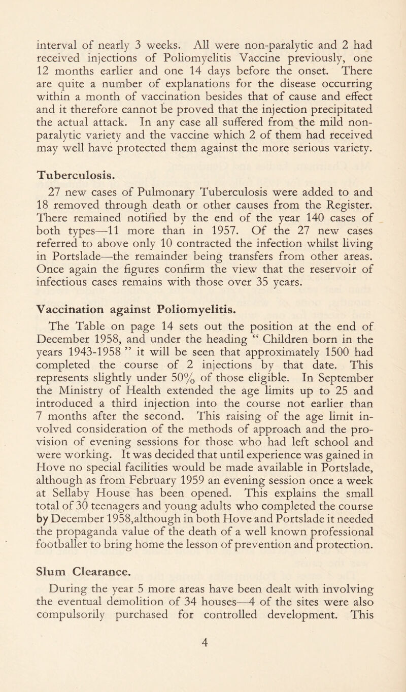 interval of nearly 3 weeks. All were non-paralytic and 2 had received injections of Poliomyelitis Vaccine previously, one 12 months earlier and one 14 days before the onset. There are quite a number of explanations for the disease occurring within a month of vaccination besides that of cause and effect and it therefore cannot be proved that the injection precipitated the actual attack. In any case all suffered from the mild non¬ paralytic variety and the vaccine which 2 of them had received may well have protected them against the more serious variety. Tuberculosis. 27 new cases of Pulmonary Tuberculosis were added to and 18 removed through death or other causes from the Register. There remained notified by the end of the year 140 cases of both types—11 more than in 1957. Of the 27 new cases referred to above only 10 contracted the infection whilst living in Portslade—the remainder being transfers from other areas. Once again the figures confirm the view that the reservoir of infectious cases remains with those over 35 years. Vaccination against Poliomyelitis. The Table on page 14 sets out the position at the end of December 1958, and under the heading “ Children born in the years 1943-1958 ” it will be seen that approximately 1500 had completed the course of 2 injections by that date. This represents slightly under 50% of those eligible. In September the Ministry of Health extended the age limits up to 25 and introduced a third injection into the course not earlier than 7 months after the second. This raising of the age limit in¬ volved consideration of the methods of approach and the pro¬ vision of evening sessions for those who had left school and were working. It was decided that until experience was gained in Hove no special facilities would be made available in Portslade, although as from February 1959 an evening session once a week at Sellaby House has been opened. This explains the small total of 30 teenagers and young adults who completed the course by December 1958,although in both Hove and Portslade it needed the propaganda value of the death of a well known professional footballer to bring home the lesson of prevention and protection. Slum Clearance. During the year 5 more areas have been dealt with involving the eventual demolition of 34 houses—4 of the sites were also compulsorily purchased for controlled development. This