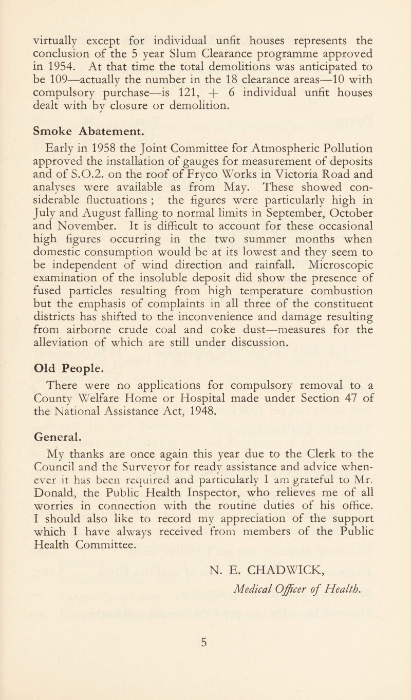 virtually except for individual unfit houses represents the conclusion of the 5 year Slum Clearance programme approved in 1954. At that time the total demolitions was anticipated to be 109—actually the number in the 18 clearance areas—10 with compulsory purchase—is 121, -fi 6 individual unfit houses dealt with by closure or demolition. Smoke Abatement. Early in 1958 the joint Committee for Atmospheric Pollution approved the installation of gauges for measurement of deposits and of S.O.2. on the roof of Fryco Works in Victoria Road and analyses were available as from May. These showed con¬ siderable fluctuations ; the figures were particularly high in July and August falling to normal limits in September, October and November. It is difficult to account for these occasional high figures occurring in the two summer months when domestic consumption would be at its lowest and they seem to be independent of wind direction and rainfall. Microscopic examination of the insoluble deposit did show the presence of fused particles resulting from high temperature combustion but the emphasis of complaints in all three of the constituent districts has shifted to the inconvenience and damage resulting from airborne crude coal and coke dust—-measures for the alleviation of which are still under discussion. Old People. There were no applications for compulsory removal to a County Welfare Home or Hospital made under Section 47 of the National Assistance Act, 1948. General. My thanks are once again this year due to the Clerk to the Council and the Surveyor for ready assistance and advice when¬ ever it has been required and particularly I am grateful to Mr. Donald, the Public Health Inspector, who relieves me of all worries in connection with the routine duties of his office. I should also like to record my appreciation of the support which I have always received from members of the Public Health Committee. N. E. CHADWICK, Medical Officer of Health.