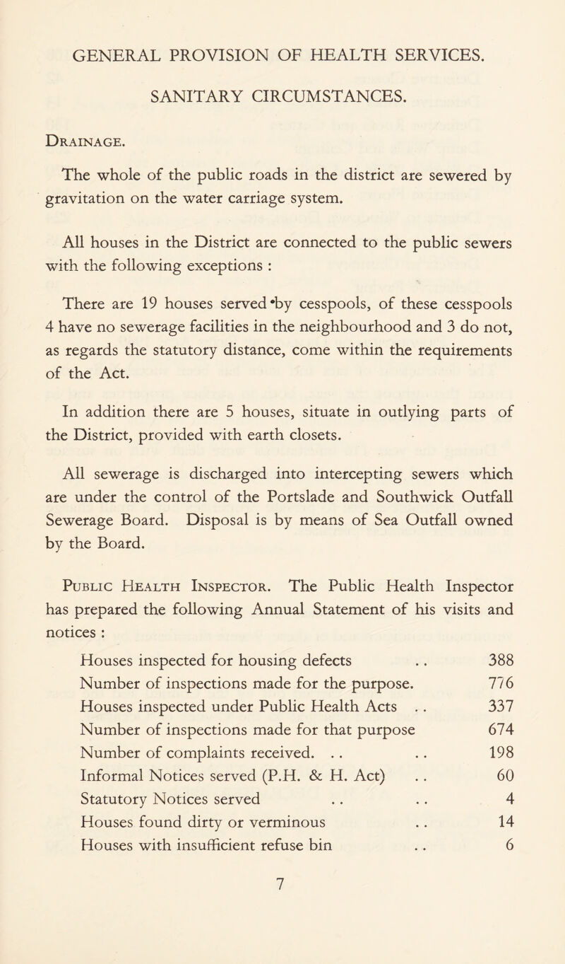 GENERAL PROVISION OF HEALTH SERVICES. SANITARY CIRCUMSTANCES. Drainage. The whole of the public roads in the district are sewered by gravitation on the water carriage system. All houses in the District are connected to the public sewers with the following exceptions : There are 19 houses served *by cesspools, of these cesspools 4 have no sewerage facilities in the neighbourhood and 3 do not, as regards the statutory distance, come within the requirements of the Act. In addition there are 5 houses, situate in outlying parts of the District, provided with earth closets. All sewerage is discharged into intercepting sewers which are under the control of the Portslade and Southwick Outfall Sewerage Board. Disposal is by means of Sea Outfall owned by the Board. Public Health Inspector. The Public Health Inspector has prepared the following Annual Statement of his visits and notices : Houses inspected for housing defects .. 388 Number of inspections made for the purpose. 776 Houses inspected under Public Health Acts . . 337 Number of inspections made for that purpose 674 Number of complaints received. .. .. 198 Informal Notices served (P.H. & H. Act) . . 60 Statutory Notices served . . .. 4 Houses found dirty or verminous .. 14 Houses with insufficient refuse bin .. 6
