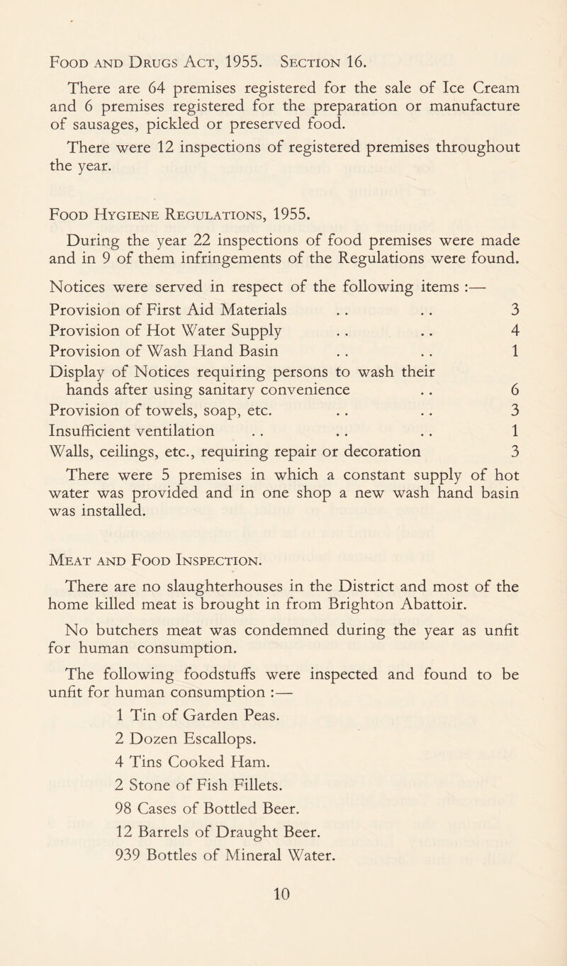 Food and Drugs Act, 1955. Section 16. There are 64 premises registered for the sale of Ice Cream and 6 premises registered for the preparation or manufacture of sausages, pickled or preserved food. There were 12 inspections of registered premises throughout the year. Food Hygiene Regulations, 1955. During the year 22 inspections of food premises were made and in 9 of them infringements of the Regulations were found. Notices were served in respect of the following items :— Provision of First Aid Materials .. .. 3 Provision of Hot Water Supply . . .. 4 Provision of Wash Hand Basin . . . . 1 Display of Notices requiring persons to wash their hands after using sanitary convenience .. 6 Provision of towels, soap, etc. . . .. 3 Insufficient ventilation . . .. .. 1 Walls, ceilings, etc., requiring repair or decoration 3 There were 5 premises in which a constant supply of hot water was provided and in one shop a new wash hand basin was installed. Meat and Food Inspection. There are no slaughterhouses in the District and most of the home killed meat is brought in from Brighton Abattoir. No butchers meat was condemned during the year as unfit for human consumption. The following foodstuffs were inspected and found to be unfit for human consumption :— 1 Tin of Garden Peas. 2 Dozen Escallops. 4 Tins Cooked Ham. 2 Stone of Fish Fillets. 98 Cases of Bottled Beer. 12 Barrels of Draught Beer. 939 Bottles of Mineral Water.