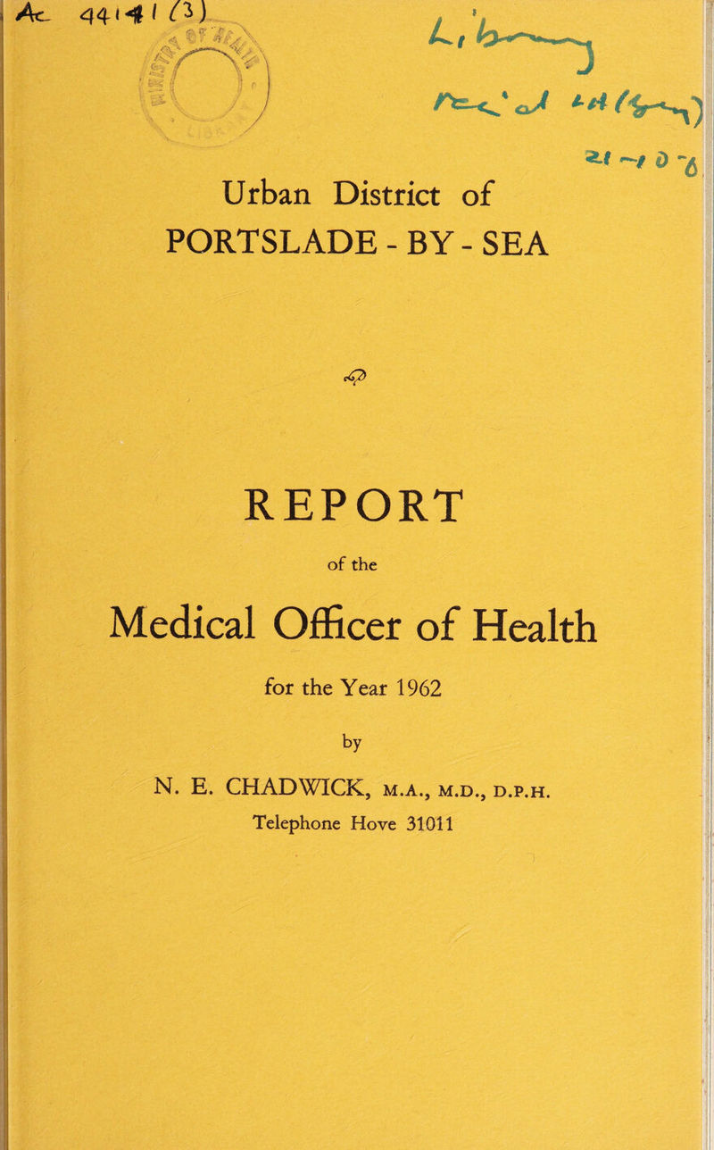 } 44*4 1 as, re & r- \ •L wit s A 4 \ Mi L, H r Urban District of *-* 4> -g PORTSLADE - BY - SEA M REPORT of the Medical Officer of Health for the Year 1962 by N. E. CHADWICK, m.a., m.d., d.p.h. Telephone Hove 31011
