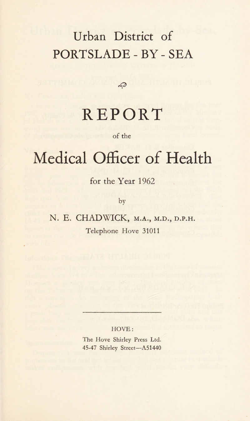 Urban District of PORTSLADE - BY - SEA REPORT of the Medical Officer of Health for the Year 1962 by N. E. CHADWICK, m.a., m.d., d.p.h. Telephone Hove 31011 HOVE: The Hove Shirley Press Ltd. 45-47 Shirley Street—A51440
