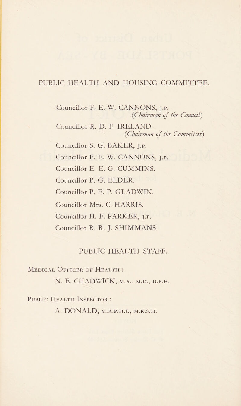 PUBLIC HEALTH AND HOUSING COMMITTEE. Councillor F. E. W. CANNONS, j.p. (Chairman of the Council) Councillor R. D. F. IRELAND (Chairman of the Committee) Councillor S. G. BAKER, j.p. Councillor F. E. W. CANNONS, j.p. Councillor E. E. G. CUMMINS. Councillor P. G. ELDER. Councillor P. E. P. GLADWIN. Councillor Mrs. C. HARRIS. Councillor H. F. PARKER, j.p. Councillor R. R. J. SHIMMANS. PUBLIC HEALTH STAFF. Medical Officer of Health : N. E. CHADWICK, m.a., m.d., d.p.h. Public Health Inspector : A. DONALD, M.A.P.H.I., M.R.S.H.