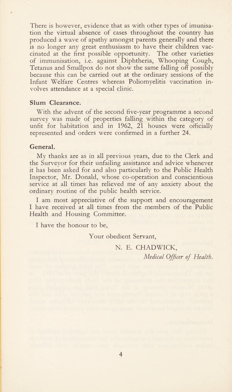 There is however, evidence that as with other types of imunisa- tion the virtual absence of cases throughout the country has produced a wave of apathy amongst parents generally and there is no longer any great enthusiasm to have their children vac¬ cinated at the first possible opportunity. The other varieties of immunisation, i.e. against Diphtheria, Whooping Cough, Tetanus and Smallpox do not show the same falling off possibly because this can be carried out at the ordinary sessions of the Infant Welfare Centres whereas Poliomyelitis vaccination in¬ volves attendance at a special clinic. Slum Clearance. With the advent of the second five-year programme a second survey was made of properties falling within the category of unfit for habitation and in 1962, 21 houses were officially represented and orders were confirmed in a further 24. General. My thanks are as in all previous years, due to the Clerk and the Surveyor for their unfailing assistance and advice whenever it has been asked for and also particularly to the Public Health Inspector, Mr. Donald, whose co-operation and conscientious service at all times has relieved me of any anxiety about the ordinary routine of the public health service. I am most appreciative of the support and encouragement I have received at all times from the members of the Public Health and Housing Committee. I have the honour to be, Your obedient Servant, N. E. CHADWICK, Medical Officer of Health.