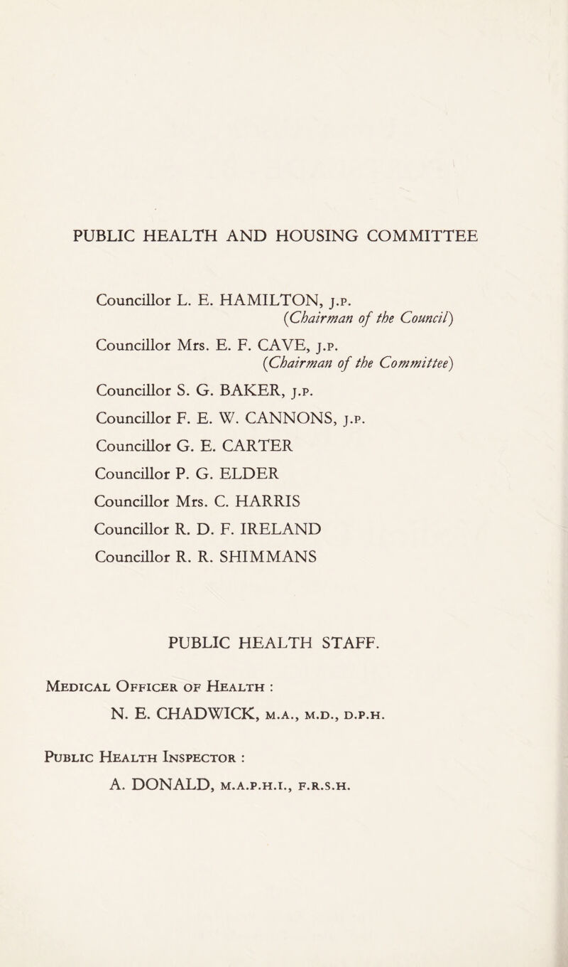 PUBLIC HEALTH AND HOUSING COMMITTEE Councillor L. E. HAMILTON, j.p. (Chairman of the Council) Councillor Mrs. E. F. CAVE, j.p. (Chairman of the Committee) Councillor S. G. BAKER, j.p. Councillor F. E. W. CANNONS, j.p. Councillor G. E. CARTER Councillor P. G. ELDER Councillor Mrs. C. HARRIS Councillor R. D. F. IRELAND Councillor R. R. SHIM MANS PUBLIC HEALTH STAFF. Medical Officer of Health : N. E. CHADWICK, m.a., m.d., d.p.h. Public Health Inspector : A. DONALD, M.A.P.H.I., F.R.S.H.