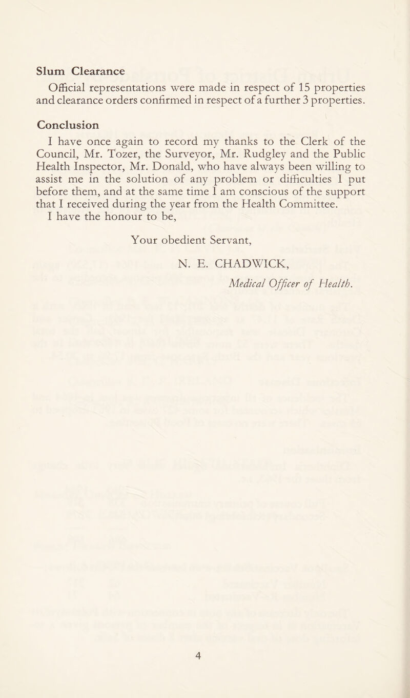 Slum Clearance Official representations were made in respect of 15 properties and clearance orders confirmed in respect of a further 3 properties. Conclusion I have once again to record my thanks to the Clerk of the Council, Mr. Tozer, the Surveyor, Mr. Rudgley and the Public Health Inspector, Mr. Donald, who have always been willing to assist me in the solution of any problem or difficulties I put before them, and at the same time I am conscious of the support that I received during the year from the Health Committee. I have the honour to be, Your obedient Servant, N. E. CHADWICK, Medical Officer of Health.