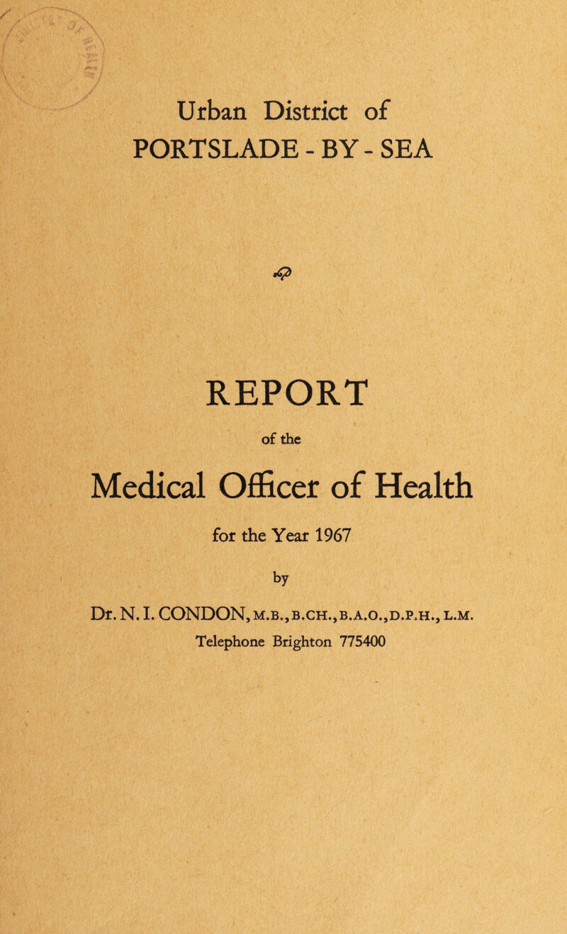 Urban District of PORTSLADE - BY - SEA <42 REPORT of the Medical OflScer of Health for the Year 1967 by Df. N. 1. CONDON, M.B.,B.CH.,B.A.O.,D.P,H., L.M. Telephone Brighton 775400