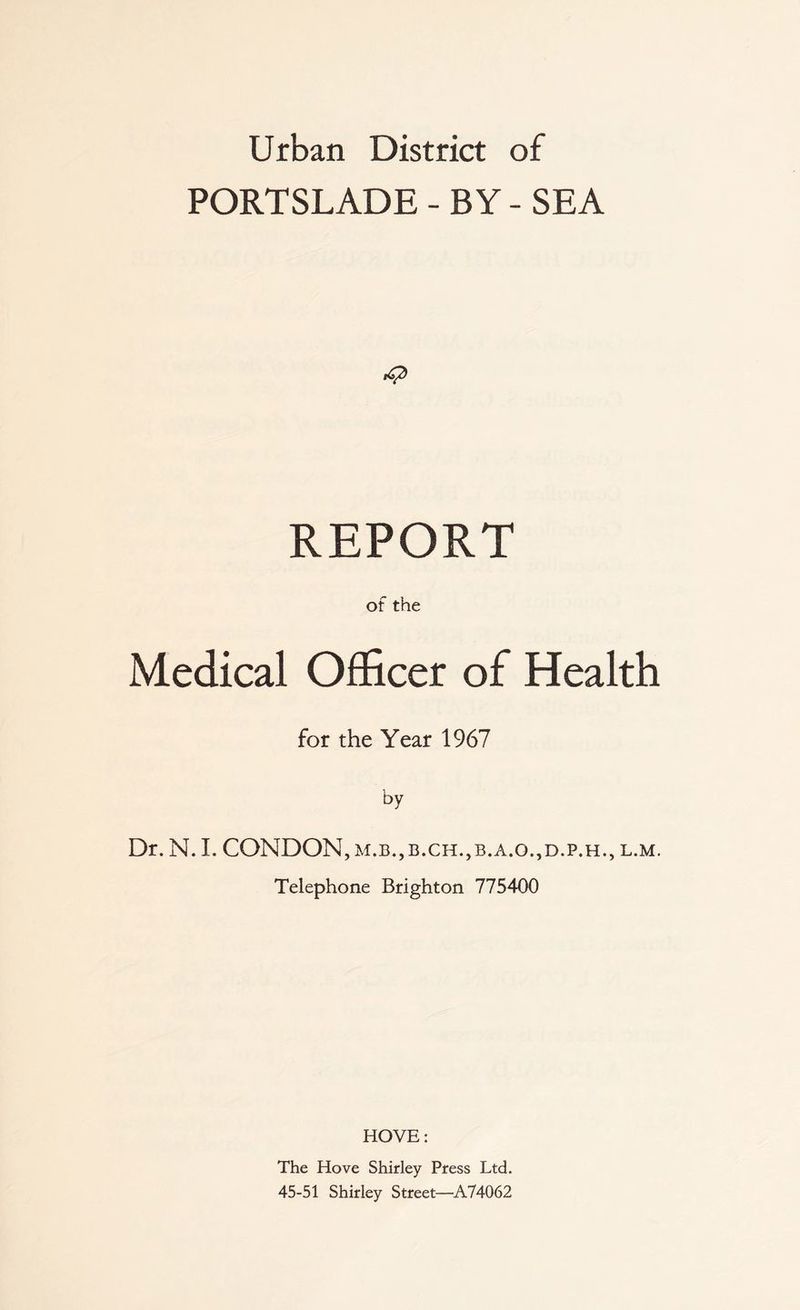 Urban District of PORTSLADE - BY - SEA REPORT of the Medical Officer of Health for the Year 1967 by Dr. N. 1. CONDON, m.b.,b.ch.,b.a.o.,d.p.h., l.m. Telephone Brighton 775400 HOVE: The Hove Shirley Press Ltd. 45-51 Shirley Street—^A74062