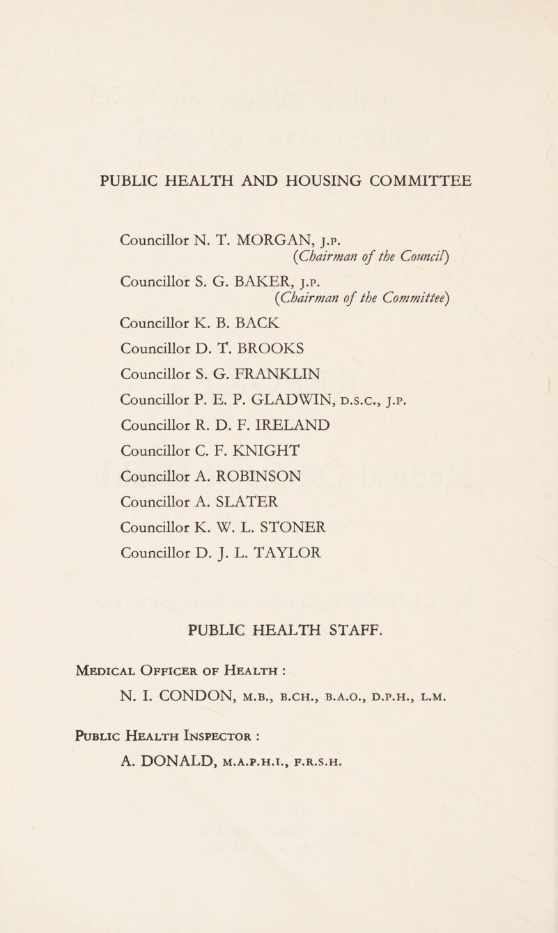 PUBLIC HEALTH AND HOUSING COMMITTEE Councillor N. T. MORGAN, j.p. {Chairman of the Council) Councillor S. G. BAKER, j.p. {Chairman of the Committee) Councillor K. B. BACK Councillor D. T. BROOKS Councillor S. G. FRANKLIN Councillor P. E. P. GLADWIN, d.s.c., j.p. Councillor R. D. F. IRELAND Councillor C. F. KNIGHT Councillor A. ROBINSON Councillor A. SLATER Councillor K. W. L. STONER Councillor D. J. L. TAYLOR PUBLIC HEALTH STAFF. Medical Officer of Health : N. I. CONDON, M.B., B.CH., B.A.O., D.P.H., L.M. Public Health Inspector : A. DONALD, M.A.P.H.I., F.R.S.H.