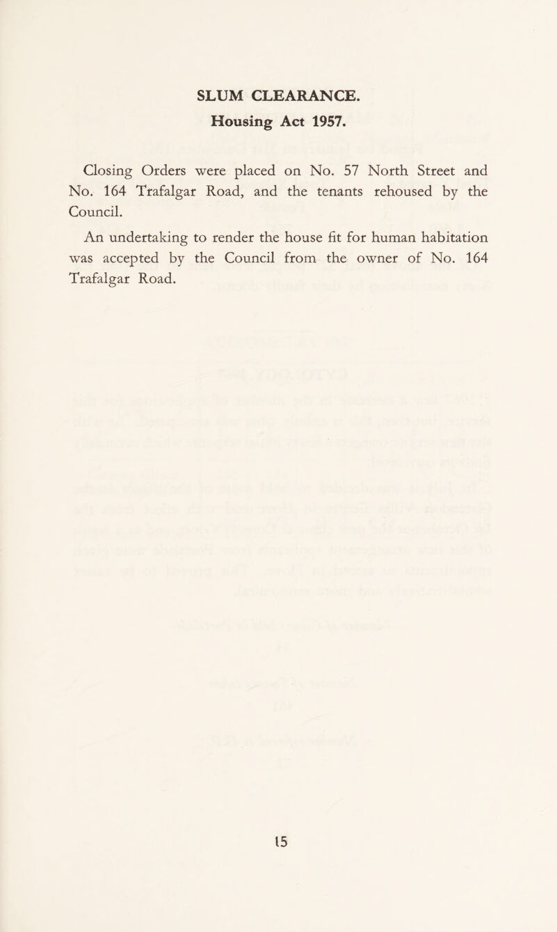 SLUM CLEARANCE. Housing Act 1957. Closing Orders were placed on No. 57 North Street and No. 164 Trafalgar Road, and the tenants rehoused by the Council. An undertaking to render the house fit for human habitation was accepted by the Council from the owner of No. 164 Trafalgar Road.