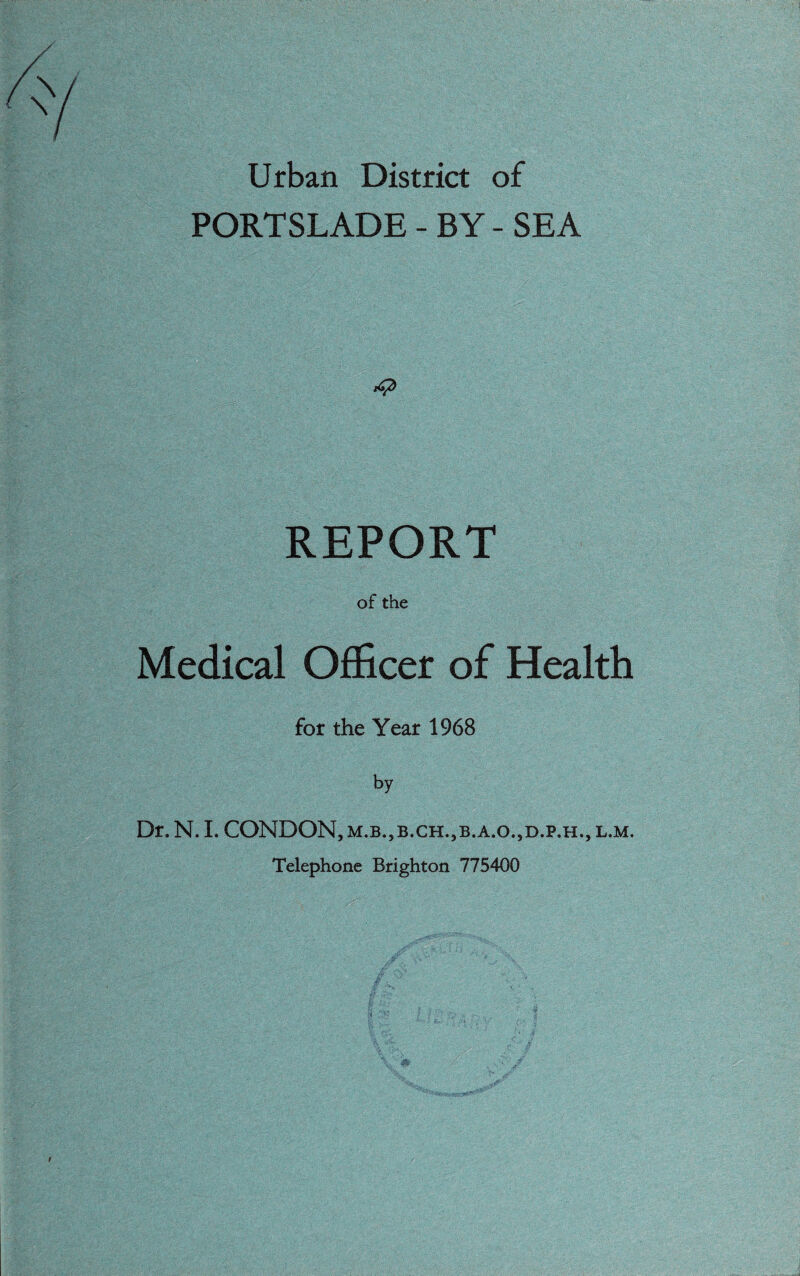 Urban District of PORTSLADE - BY - SEA ■4* REPORT of the Medical Officer of Health for the Year 1968 by Dr. N. I. CONDON, m.b.,b.ch.,b.a.o.,d.p.h., l.m. Telephone Brighton 775400
