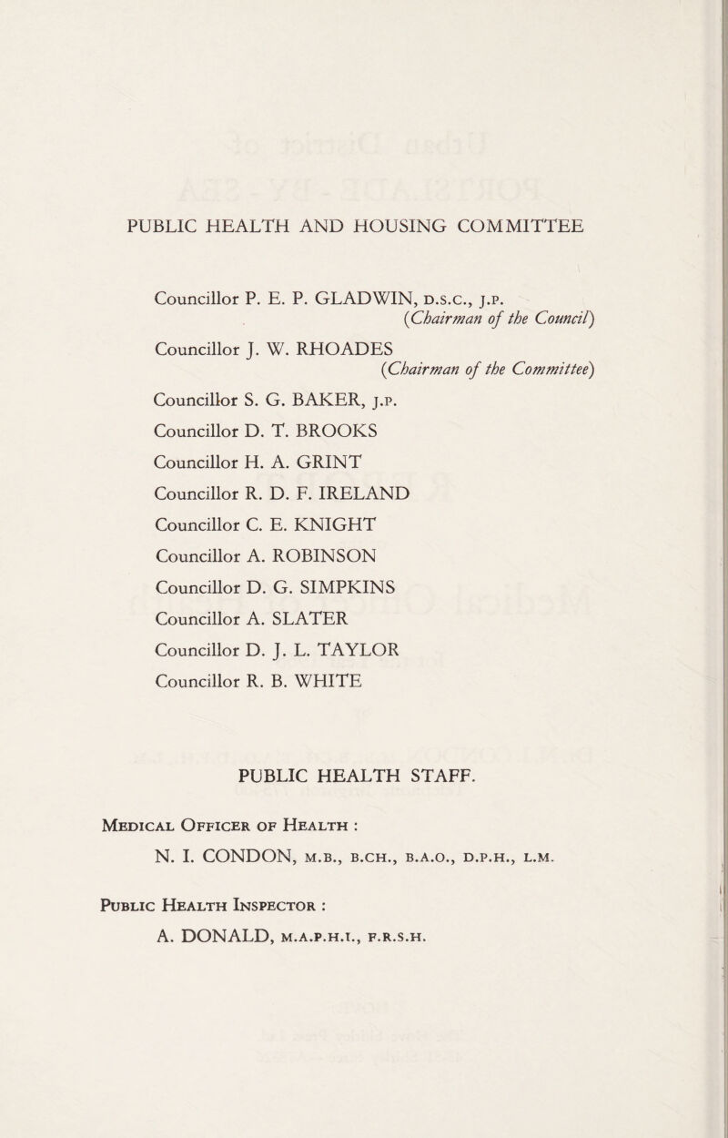 PUBLIC HEALTH AND HOUSING COMMITTEE Councillor P. E. P. GLADWIN, d.s.c., j.p. (Chairman of the Council) Councillor J. W. RHOADES (Chairman of the Committee') Councillor S. G. BAKER, j.p. Councillor D. T. BROOKS Councillor H. A. GRINT Councillor R. D. F. IRELAND Councillor C. E. KNIGHT Councillor A. ROBINSON Councillor D. G. SIMPKINS Councillor A. SLATER Councillor D. J. L. TAYLOR Councillor R. B. WHITE PUBLIC HEALTH STAFF. Medical Officer of Health : N. I. CONDON, M.B., B.CH., B.A.O., D.P.H., L.M. Public Health Inspector : A. DONALD, m.a.p.h.i., f.r.s.h.