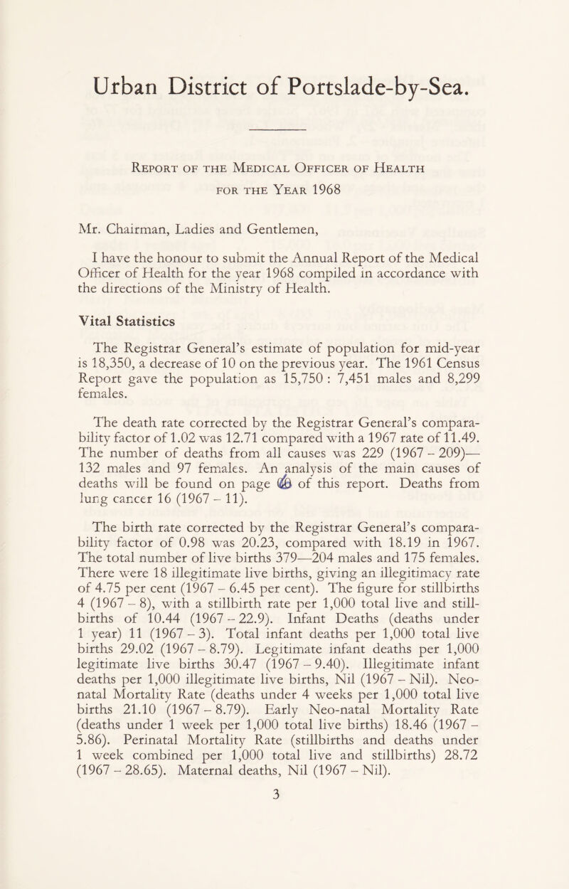Urban District of Portslade-by-Sea. Report of the Medical Officer of Health for the Year 1968 Mr. Chairman, Ladies and Gentlemen, I have the honour to submit the Annual Report of the Medical Officer of Health for the year 1968 compiled in accordance with the directions of the Ministry of Health. Vital Statistics The Registrar General’s estimate of population for mid-year is 18,350, a decrease of 10 on the previous year. The 1961 Census Report gave the population as 15,750 : 7,451 males and 8,299 females. The death rate corrected by the Registrar General’s compara¬ bility factor of 1.02 was 12.71 compared with a 1967 rate of 11.49. The number of deaths from all causes was 229 (1967 - 209)— 132 males and 97 females. An analysis of the main causes of deaths will be found on page (A) of this report. Deaths from lung cancer 16 (1967 - 11). The birth rate corrected by the Registrar General’s compara¬ bility factor of 0.98 was 20.23, compared with 18.19 in 1967. The total number of live births 379—204 males and 175 females. There were 18 illegitimate live births, giving an illegitimacy rate of 4.75 per cent (1967 - 6.45 per cent). The figure for stillbirths 4 (1967 - 8), with a stillbirth rate per 1,000 total live and still¬ births of 10.44 (1967-22.9). Infant Deaths (deaths under 1 year) 11 (1967-3). Total infant deaths per 1,000 total live births 29.02 (1967 - 8.79). Legitimate infant deaths per 1,000 legitimate live births 30.47 (1967-9.40). Illegitimate infant deaths per 1,000 illegitimate live births, Nil (1967 - Nil). Neo¬ natal Mortality Rate (deaths under 4 weeks per 1,000 total live births 21.10 (1967- 8.79). Early Neo-natal Mortality Rate (deaths under 1 week per 1,000 total live births) 18.46 (1967 - 5.86). Perinatal Mortality Rate (stillbirths and deaths under 1 week combined per 1,000 total live and stillbirths) 28.72 (1967 -28.65). Maternal deaths, Nil (1967 -Nil).