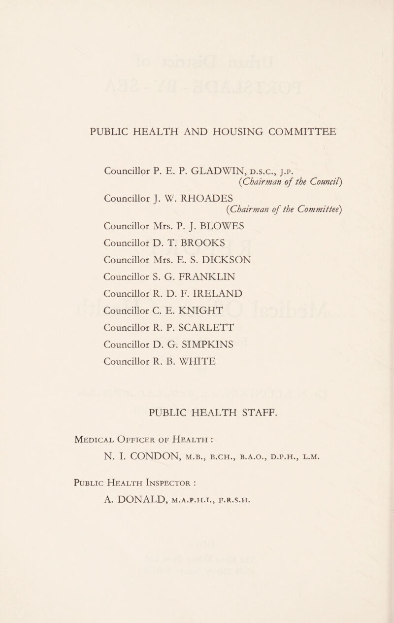 PUBLIC HEALTH AND HOUSING COMMITTEE Councillor P. E. P. GLADWIN, d.s.c., j.p. ('Chairman of the Council) Councillor J. W. RHOADES (Chairman of the Committee) Councillor Mrs. P. J. BLOWES Councillor D. T. BROOKS Councillor Mrs. E. S. DICKSON Councillor S. G. FRANKLIN Councillor R. D. F. IRELAND Councillor C. E. KNIGHT Councillor R. P. SCARLETT Councillor D. G. SIMPKINS Councillor R. B. WHITE PUBLIC HEALTH STAFF. Medical Officer of Health : N. I. CONDON, M.B., B.CH., B.A.O., D.P.H., L.M. Public Health Inspector : A. DONALD, m.a.p.h.i., f.r.s.h.