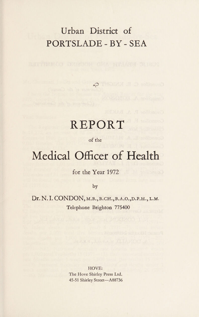 Urban District of PORTSLADE - BY - SEA REPORT of the Medical Officer of Health for the Year 1972 by Dr. N. I. CONDON, m.b.,b.ch.,b.a.o.,d.p.h., l.m. Telephone Brighton 775400 HOVE: The Hove Shirley Press Ltd. 45-51 Shirley Street—A88736