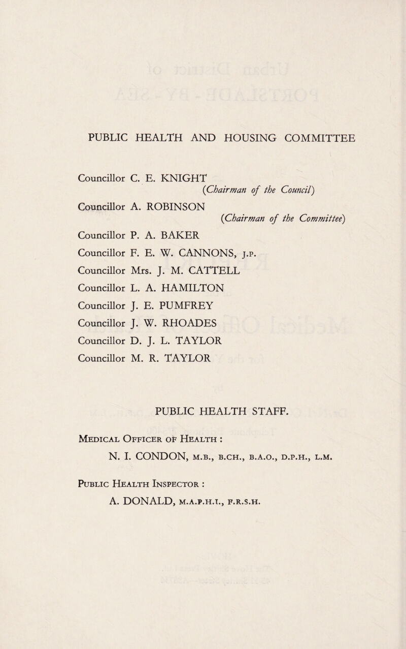 PUBLIC HEALTH AND HOUSING COMMITTEE Councillor C. E. KNIGHT (Chairman of the Council) Councillor A. ROBINSON (Chairman of the Committee) Councillor P. A. BAKER Councillor F. E. W. CANNONS, j.p. Councillor Mrs. J. M. CATTELL Councillor L. A. HAMILTON Councillor J. E. PUMFREY Councillor J. W. RHOADES Councillor D. J. L. TAYLOR Councillor M. R. TAYLOR PUBLIC HEALTH STAFF. Medical Officer of Health : N. I. CONDON, M.B., B.CH., B.A.O., D.P.H., L.M. Public Health Inspector : A. DONALD, m.a.p.h.i., f.r.s.h.