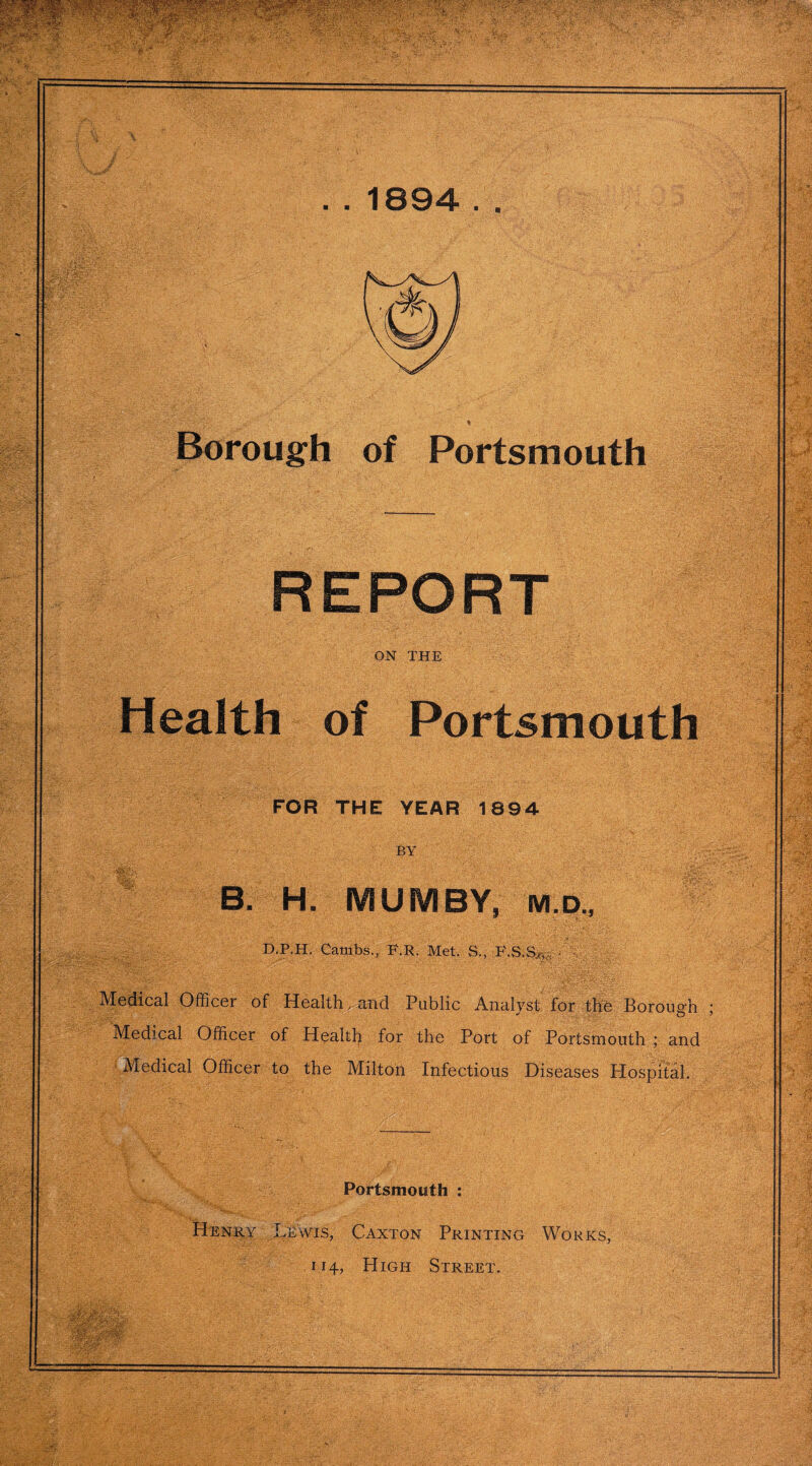 . . 1894 . . Borough of Portsmouth REPORT ON THE Health of Portsmouth FOR THE YEAR 1894 BY B. H. MUMBY, Mp., D.P.H. Cambs., F.R. Met. S., ' Medical Officer of Health ..and Public Analyst for the Borough Medical Officer of Health for the Port of Portsmouth ; and Medical Officer to the Milton Infectious Diseases Hospital. Portsmouth : Henry Lewis, Caxton Printing Works, 114, High Street.