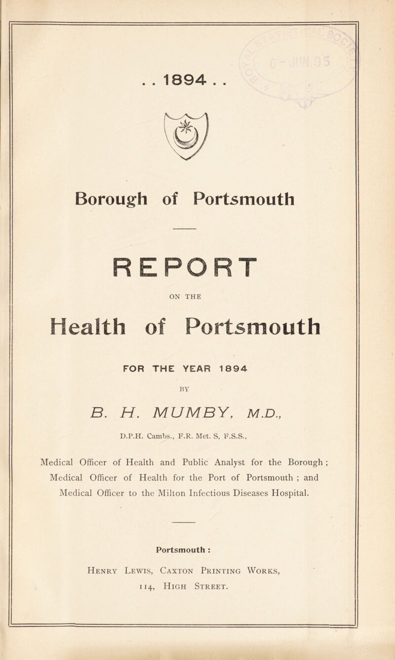 .. 1894 . . Borough of Portsmouth REPORT ON THE Health of Portsmouth FOR THE YEAR 1894 BY B. H, MUM BY. M.D., D.P.H. Cambs., F.R. Met. S, F.S.S., Medical Officer of Health and Public Analyst for the Borough ; Medical Officer of Health for the Port of Portsmouth ; and Medical Officer to the Milton Infectious Diseases Hospital. Portsmouth : Henry Lewis, Caxton Printing Works, 114, High Street.