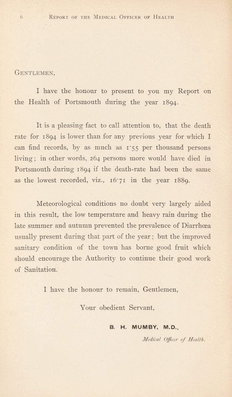 Gentlemen, I have the honour to present to yon my Report on the Health of Portsmouth during the year 1894. It is a pleasing fact to call attention to, that the death rate for 1894 is lower than for any previous year for which I can find records, by as much as 1*55 per thousand persons living; in other words, 264 persons more would have died in Portsmouth during 1894 if the death-rate had been the same as the lowest recorded, viz., 16'71 in the year 1889. Meteorological conditions no doubt very largely aided in this result, the low temperature and heavy rain during the late summer and autumn prevented the prevalence of Diarrhoea usually present during that part of the year; but the improved sanitary condition of the town has borne good fruit which should encourage the Authority to continue their good work of Sanitation. I have the honour to remain. Gentlemen, Your obedient Servant, B. H. MUMBY, M.D., Medical Officer' of Health.