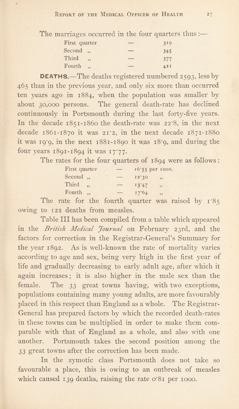 The marriages occurred in the four quarters thus : First quarter — 319 Second ,, — 345 Third ,, — 377 Fourth ,, — 421 DEATHS.—The deaths registered numbered 2593, less by 465 than in the previous year, and only six more than occurred ten years ago in 1884, when the population was smaller by about 30,000 persons. The general death-rate has declined continuoUvSly in Portsmouth during the last forty-five years. In the decade 1851-1860 the death-rate was 22*8, in the next decade 1861-1870 it was 21‘2, in the next decade 1871-1880 it was 19*9, in the next 1881-1890 it was 18*9, and during the four years 1891-1894 it was i7’77. The rates for the four quarters of 1894 were as follows : First quarter — i6’55 per 1000. Second ,, — i2'3o ,, Third „ — 13-47 Fourth ,, — i7‘^4 ” The rate for the fourth quarter was raised by i‘85 owing to 122 deaths from measles. Table III has been compiled from a table which appeared in the British Medical yournal on February 23rd, and the factors for correction in the Registrar-General’s Summary for the year 1892. As is well-known the rate of mortality varies according to age and sex, being very high in the first year of life and gradually decreasing to early adult age, after which it again increases; it is also higher in the male sex than the female. The 33 great towns having, with two exceptions, populations containing many young adults, are more favourably placed in this respect than England as a whole. The Registrar- General has prepared factors by which the recorded death-rates in these towns can be multiplied in order to make them com¬ parable with that of England as a whole, and also with one another. Portsmouth takes the second position among the 33 great towns after the correction has been made. In the zymotic class Portsmouth does not take so favourable a place, this is owing to an outbreak of measles which caused 139 deaths, raising the rate o‘8i per 1000.