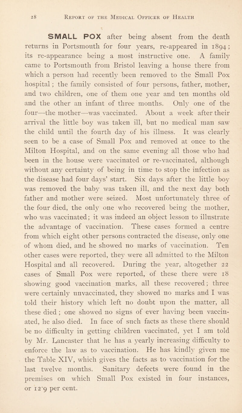 SMALL POX after being absent from the death returns in Portsmouth for four years, re-appeared in 1894 ; its re-appearance being a most instructive one. A family came to Portsmouth from Bristol leaving a house there from which a person had recently been removed to the Small Pox hospital; the family consisted of four persons, father, mother, and two children, one of them one year and ten months old and the other an infant of three months. Only one of the four—the mother—was vaccinated. About a week after their arrival the little boy was taken ill, but no medical man saw the child until the fourth day of his illness. It was clearly seen to be a case of Small Pox and removed at once to the Milton Hospital, and on the same evening all those who had been in the house were vaccinated or re-vaccinated, although without any certainty of being in time to stop the infection as the disease had four days’ start. Six was removed the baby was taken ill, and the next day both father and mother were seized. Most unfortunately three of the four died, the only one who recovered being the mother, who was vaccinated; it was indeed an object lesson to illustrate the advantage of vaccination. These cases formed a centre from which eight other persons contracted the disease, only one of whom died, and he showed no marks of vaccination. Ten other cases were reported, they were all admitted to the Milton Hospital and all recovered. During the year, altogether 22 cases of Small Pox were reported, of these there were 18 showing good vaccination marks, all these recovered; three were certainly unvaccinated, they showed no marks and I was told their history which left no doubt upon the matter, all these died ; one showed no signs of ever having been vaccin¬ ated, he also died. In face of such facts as these there should be no difficulty in getting children vaccinated, yet I am told by Mr. Lancaster that he has a yearly increasing difficulty to enforce the law as to vaccination. He has kindly given me the Table XIV, which gives the facts as to vaccination for the last twelve months. Sanitary defects were found in the premises on which Small Pox existed in four instances, or 12*9 cent. days after the little boy