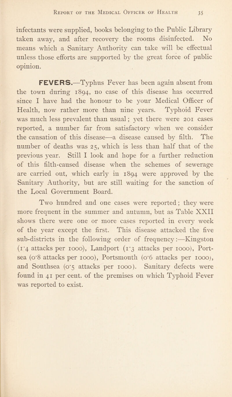 infectants were supplied, books belonging to the Pnblie Library taken away, and after recovery the rooms disinfected. No means which a Sanitary Authority can take will be effectual unless those efforts are supported by the great force of public opinion. FEVERS.—Typhus Fever has been again absent from the town during 1894, no case of this disease has occurred since I have had the honour to be your Medical Of&cer of Health, now rather more than nine years. Typhoid Fever was much less prevalent than usual; yet there were 201 cases reported, a number far from satisfactory when we consider the causation of this disease—a disease caused by filth. The number of deaths was 25, which is less than half that of the previous year. Still I look and hope for a further reduction of this filth-caused disease when the schemes of sewerage are carried out, which early in 1894 were approved by the Sanitary Authority, but are still waiting for the sanction of the Local Government Board. Two hundred and one cases were reported ; they were more frequent in the summer and autumn, but as Table XXII shows there were one or more cases reported in every week of the year except the first. This disease attacked the five sub-districts in the following order of frequency :—Kingston (i‘4 attacks per 1000), Landport (1*3 attacks per 1000), Port- sea (o’8 attacks per 1000), Portsmouth (0*6 attacks per loooj, and Southsea (0*5 attacks per 1000). Sanitary defects were found in 41 per cent, of the premises on which Typhoid Fever was reported to exist.