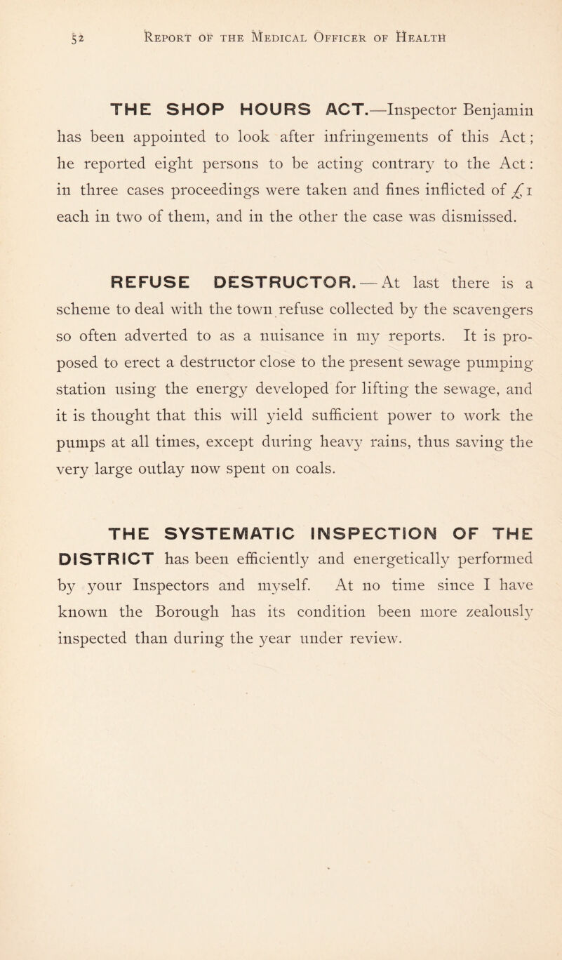 THE SHOP HOURS ACT.—Inspector Benj am in has been appointed to look after infringements of this Act ; he reported eight persons to be acting contrary to the Act: in three cases proceedings were taken and fines inflicted of £ i each in two of them, and in the other the case was dismissed. REFUSE DESTRUCTOR. —At last there is a scheme to deal with the town refuse collected by the scavengers so often adverted to as a nnisance in my reports. It is pro¬ posed to erect a destructor close to the present sewage pumping station using the energy developed for lifting the sewage, and it is thought that this will yield snfdcient power to work the pumps at all times, except during heavy rains, thus saving the very large outlay now spent on coals. THE SYSTEMATIC IMSPECTSOfM OF THE DISTRICT has been efficiently and energetically performed by your Inspectors and myself. At no time since I have known the Borough has its condition been more zealousty inspected than during the year under review.