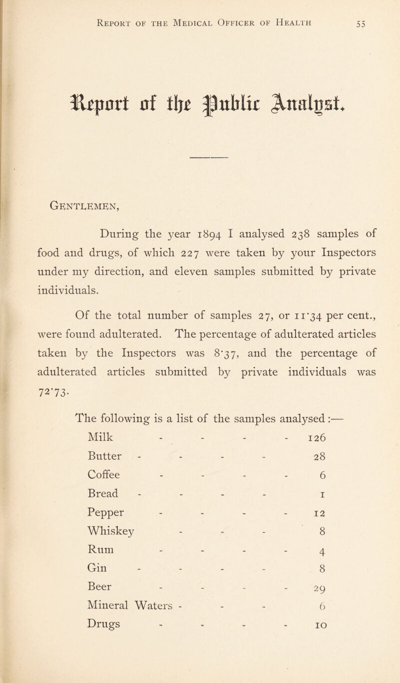 Gentlemen, During the year 1894 I analysed 238 samples of food and drugs, of which 227 were taken by your Inspectors under my direction, and eleven samples submitted by private individuals. Of the total number of samples 27, or 11*34 cent., were found adulterated. The percentage of adulterated articles taken by the Inspectors was 8*37, and the percentage of adulterated articles submitted by private individuals was 7273- The following is a list of the samples analysed:— Milk - - - - 126 Butter - - - - 28 Coffee - - - - 6 Bread - - _ _ j Pepper - - - - 12 Whiskey _ _ _ g Rum - - - - 4 Gin - - _ _ 8 Beer - - - - 29 Mineral Waters - - - 6 Drugs - - * >10