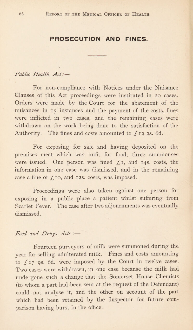 PROSECUTION AND FINES. Public Health Act:— For non-compliance with Notices under the Nuisance Clauses of this Aet proceedings were instituted in 20 cases. Orders were made the Court for the abatement of the nuisances in 15 instances and the payment of the eosts, fines were inflicted in two eases, and the remaining cases were withdrawn on the work being done to the satisfaction of the Authority. The fines and costs amounted to ^12 2S. 6d. For exposing for sale and having deposited on the premises meat which was unfit for food, three summonses were issued. One person was fined and 14s. costs, the information in one case was dismissed, and in the remaining ease a fine of ^10, and 12s. costs, was imposed. Proceedings were also taken against one person for exposing in a public place a patient whilst suffering from Scarlet Fever. The case after two adjournments was eventually dismissed. Food and Drugs Acts :— Fourteen purveyors of milk were summoned during the year for selling adulterated milk. Fines and costs amounting to ^27 9s. 6d. were imposed by the Court in twelve cases. Two cases were withdrawn, in one case because the milk had undergone such a change that the Somerset House Chemists (to whom a part had been sent at the request of the Defendant) could not analyse it, and the other on account of the part which had been retained by the Inspector for future com¬ parison having burst in the office.