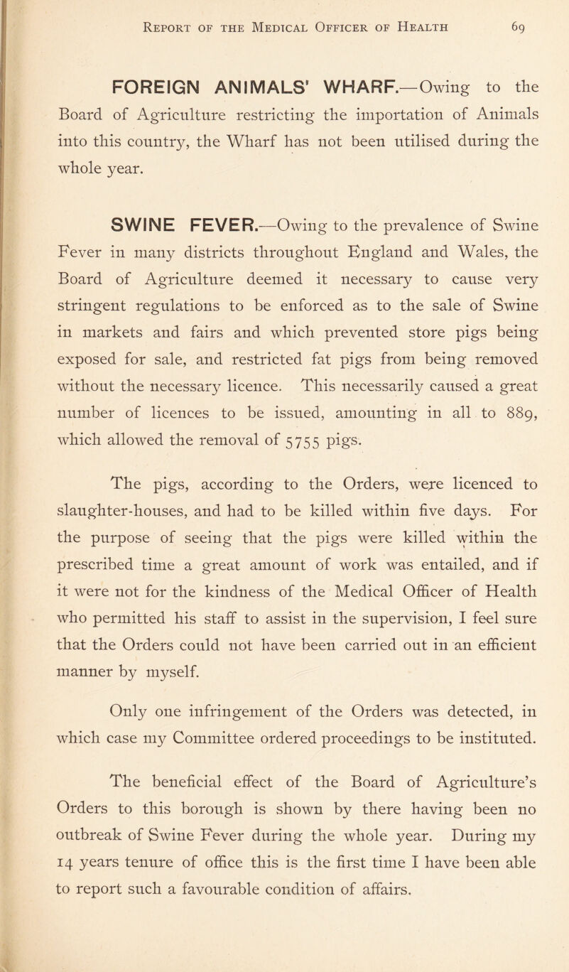 FOREIGN ANIMALS* WHARF.—Owing to the Board of Agriculture restricting the importation of Animals into this country, the Wharf has not been utilised during the whole year. SWINE FEVER.—Owing to the prevalence of Swine Fever in many districts throughout England and Wales, the Board of Agriculture deemed it necessary to cause very stringent regulations to be enforced as to the sale of Swine in markets and fairs and which prevented store pigs being exposed for sale, and restricted fat pigs from being removed without the necessary licence. This necessarily caused a great number of licences to be issued, amounting in all to 889, which allowed the removal of 5755 pigs. The pigs, according to the Orders, were licenced to slaughter-houses, and had to be killed within five days. For the purpose of seeing that the pigs were killed within the prescribed time a great amount of work was entailed, and if it were not for the kindness of the Medical Officer of Health who permitted his staff to assist in the supervision, I feel sure that the Orders could not have been carried out in an efficient manner by myself. Only one infringement of the Orders was detected, in which case my Committee ordered proceedings to be instituted. The beneficial effect of the Board of Agriculture’s Orders to this borough is shown by there having been no outbreak of Swine Fever during the whole year. During my 14 years tenure of office this is the first time I have been able to report such a favourable condition of affairs.