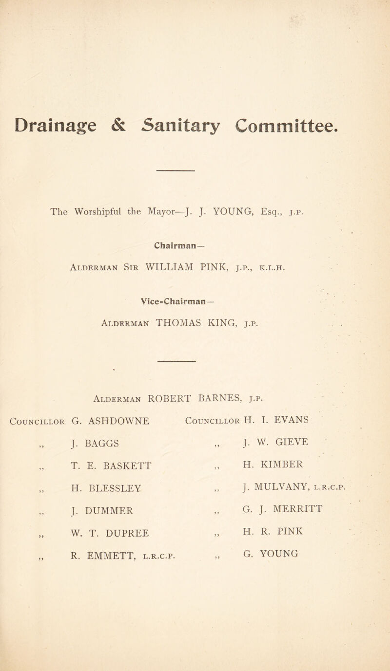 Drainage & Sanitary Committee. The Worshipful the Mayor—J. J. YOUNG, Esq., j.p. Chairman— Alderman Sir WILLIAM PINK, j.p., k.l.h. Vice=Chairman— Alderman THOMAS KING, j.p. Alderman ROBERT BARNES, j.p. Councillor G. ASHDOWNE Councillor H. J. BAGGS T. E. BASKETT H. BLESSLEY J. DUMMER W. T. DUPREE R. EMMETT, l.r.c.p. I. EVANS J. W. GIEVE H. KIMBER j. MULVANY, l.r.c.p. G. J. MERRITT H. R. PINK G, YOUNG