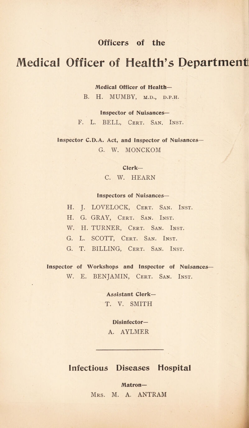 Officers of the Medical Officer of Health’s Department Medical Officer of Health— B. H. MUMBY, m.d., D.p.H. Inspector of Nuisances— F. L. BELL, Cert. San. Inst. Inspector C.D.A. Act, and Inspector of Nuisances— G. W. MONCKOM Clerk— C. W. HEARN Inspectors of Nuisances— H. J. LOVELOCK, Cert. San. Inst. H. G. GRAY, Cert. San. Inst. W. H. TURNER, Cert. San. Inst. G. L. SCOTT, Cert. San. Inst. G. T. BILLING, Cert. San. Inst. Inspector of Workshops and Inspector of Nuisances— W. E. BENJAMIN, Cert. San. Inst. Assistant Clerk— T. V. SMITH Disinfector— A. AYLMER Infectious Diseases Hospital Matron— Mrs. M. A. ANTRAM